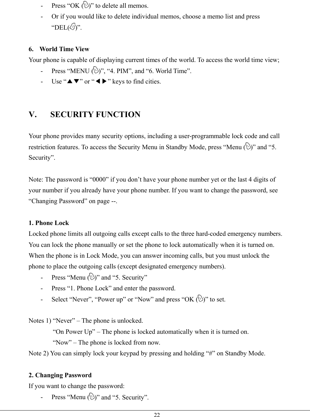   22-  Press “OK ( )” to delete all memos. -  Or if you would like to delete individual memos, choose a memo list and press “DEL( )”.  6.  World Time View Your phone is capable of displaying current times of the world. To access the world time view; - Press “MENU ( )”, “4. PIM”, and “6. World Time”. - Use “▲▼” or “◀▶” keys to find cities.   V. SECURITY FUNCTION  Your phone provides many security options, including a user-programmable lock code and call restriction features. To access the Security Menu in Standby Mode, press “Menu ( )” and “5. Security”.  Note: The password is “0000” if you don’t have your phone number yet or the last 4 digits of your number if you already have your phone number. If you want to change the password, see “Changing Password” on page --.  1. Phone Lock Locked phone limits all outgoing calls except calls to the three hard-coded emergency numbers. You can lock the phone manually or set the phone to lock automatically when it is turned on. When the phone is in Lock Mode, you can answer incoming calls, but you must unlock the phone to place the outgoing calls (except designated emergency numbers). -  Press “Menu ( )” and “5. Security” -  Press “1. Phone Lock” and enter the password. -  Select “Never”, “Power up” or “Now” and press “OK ( )” to set.  Notes 1) “Never” – The phone is unlocked. “On Power Up” – The phone is locked automatically when it is turned on. “Now” – The phone is locked from now.   Note 2) You can simply lock your keypad by pressing and holding “#” on Standby Mode.  2. Changing Password If you want to change the password: -  Press “Menu ( )” and “5. Security”. 