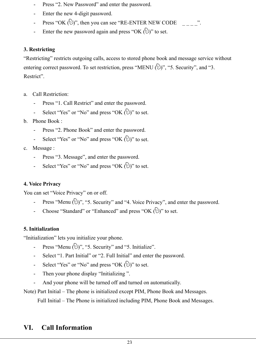   23-  Press “2. New Password” and enter the password. -  Enter the new 4-digit password. -  Press “OK ( )”, then you can see “RE-ENTER NEW CODE    _ _ _ _”. -  Enter the new password again and press “OK ( )” to set.  3. Restricting   “Restricting” restricts outgoing calls, access to stored phone book and message service without entering correct password. To set restriction, press “MENU ( )”, “5. Security”, and “3. Restrict”.  a. Call Restriction: -  Press “1. Call Restrict” and enter the password. -  Select “Yes” or “No” and press “OK ( )” to set. b.  Phone Book :   -  Press “2. Phone Book” and enter the password. -  Select “Yes” or “No” and press “OK ( )” to set. c. Message :  -  Press “3. Message”, and enter the password. -  Select “Yes” or “No” and press “OK ( )” to set.  4. Voice Privacy   You can set “Voice Privacy” on or off. -  Press “Menu ( )”, “5. Security” and “4. Voice Privacy”, and enter the password. -  Choose “Standard” or “Enhanced” and press “OK ( )” to set.  5. Initialization “Initialization” lets you initialize your phone. -  Press “Menu ( )”, “5. Security” and “5. Initialize”. -  Select “1. Part Initial” or “2. Full Initial” and enter the password. -  Select “Yes” or “No” and press “OK ( )” to set. -  Then your phone display “Initializing ”. -  And your phone will be turned off and turned on automatically. Note) Part Initial – The phone is initialized except PIM, Phone Book and Messages.      Full Initial – The Phone is initialized including PIM, Phone Book and Messages.   VI. Call Information 