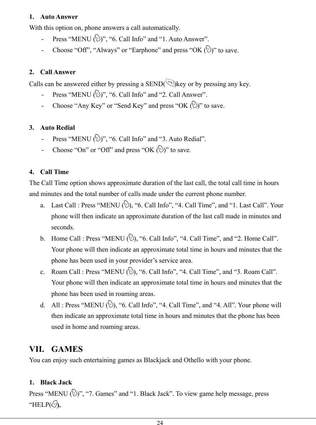   24 1. Auto Answer With this option on, phone answers a call automatically. - Press “MENU ( )”, “6. Call Info” and “1. Auto Answer”. -  Choose “Off”, “Always” or “Earphone” and press “OK ( )” to save.  2. Call Answer Calls can be answered either by pressing a SEND( )key or by pressing any key. - Press “MENU ( )”, “6. Call Info” and “2. Call Answer”. -  Choose “Any Key” or “Send Key” and press “OK ( )” to save.  3. Auto Redial - Press “MENU ( )”, “6. Call Info” and “3. Auto Redial”. -  Choose “On” or “Off” and press “OK ( )” to save.  4. Call Time The Call Time option shows approximate duration of the last call, the total call time in hours and minutes and the total number of calls made under the current phone number.   a.  Last Call : Press “MENU ( ), “6. Call Info”, “4. Call Time”, and “1. Last Call”. Your phone will then indicate an approximate duration of the last call made in minutes and seconds. b.  Home Call : Press “MENU ( ), “6. Call Info”, “4. Call Time”, and “2. Home Call”. Your phone will then indicate an approximate total time in hours and minutes that the phone has been used in your provider’s service area. c.  Roam Call : Press “MENU ( ), “6. Call Info”, “4. Call Time”, and “3. Roam Call”. Your phone will then indicate an approximate total time in hours and minutes that the phone has been used in roaming areas. d.  All : Press “MENU ( ), “6. Call Info”, “4. Call Time”, and “4. All”. Your phone will then indicate an approximate total time in hours and minutes that the phone has been used in home and roaming areas.  VII. GAMES You can enjoy such entertaining games as Blackjack and Othello with your phone.  1. Black Jack Press “MENU ( )”, “7. Games” and “1. Black Jack”. To view game help message, press “HELP( ). 