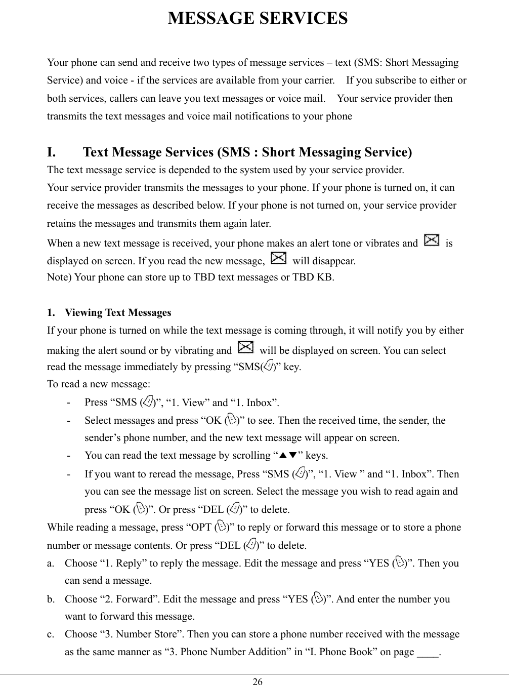   26MESSAGE SERVICES  Your phone can send and receive two types of message services – text (SMS: Short Messaging Service) and voice - if the services are available from your carrier.    If you subscribe to either or both services, callers can leave you text messages or voice mail.    Your service provider then transmits the text messages and voice mail notifications to your phone  I.  Text Message Services (SMS : Short Messaging Service) The text message service is depended to the system used by your service provider.     Your service provider transmits the messages to your phone. If your phone is turned on, it can receive the messages as described below. If your phone is not turned on, your service provider retains the messages and transmits them again later. When a new text message is received, your phone makes an alert tone or vibrates and   is displayed on screen. If you read the new message,   will disappear. Note) Your phone can store up to TBD text messages or TBD KB.  1. Viewing Text Messages If your phone is turned on while the text message is coming through, it will notify you by either making the alert sound or by vibrating and    will be displayed on screen. You can select   read the message immediately by pressing “SMS( )” key.     To read a new message: - Press “SMS ( )”, “1. View” and “1. Inbox”. -  Select messages and press “OK ( )” to see. Then the received time, the sender, the sender’s phone number, and the new text message will appear on screen. -  You can read the text message by scrolling “▲▼” keys. -  If you want to reread the message, Press “SMS ( )”, “1. View ” and “1. Inbox”. Then you can see the message list on screen. Select the message you wish to read again and press “OK ( )”. Or press “DEL ( )” to delete. While reading a message, press “OPT ( )” to reply or forward this message or to store a phone number or message contents. Or press “DEL ( )” to delete. a.  Choose “1. Reply” to reply the message. Edit the message and press “YES ( )”. Then you can send a message. b.  Choose “2. Forward”. Edit the message and press “YES ( )”. And enter the number you want to forward this message. c.  Choose “3. Number Store”. Then you can store a phone number received with the message as the same manner as “3. Phone Number Addition” in “I. Phone Book” on page ____. 