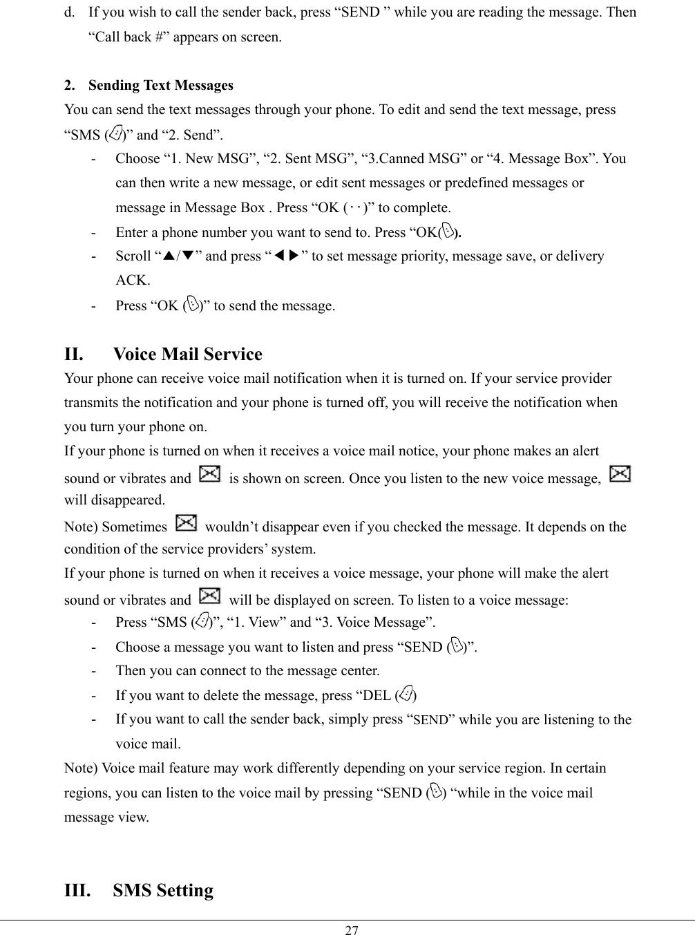   27d.  If you wish to call the sender back, press “SEND ” while you are reading the message. Then “Call back #” appears on screen.  2. Sending Text Messages You can send the text messages through your phone. To edit and send the text message, press “SMS ( )” and “2. Send”. -  Choose “1. New MSG”, “2. Sent MSG”, “3.Canned MSG” or “4. Message Box”. You can then write a new message, or edit sent messages or predefined messages or message in Message Box . Press “OK (‥)” to complete. -  Enter a phone number you want to send to. Press “OK( ). - Scroll “▲/▼” and press “◀▶” to set message priority, message save, or delivery ACK. -  Press “OK ( )” to send the message.  II.  Voice Mail Service Your phone can receive voice mail notification when it is turned on. If your service provider transmits the notification and your phone is turned off, you will receive the notification when you turn your phone on. If your phone is turned on when it receives a voice mail notice, your phone makes an alert sound or vibrates and    is shown on screen. Once you listen to the new voice message,   will disappeared. Note) Sometimes    wouldn’t disappear even if you checked the message. It depends on the condition of the service providers’ system. If your phone is turned on when it receives a voice message, your phone will make the alert sound or vibrates and    will be displayed on screen. To listen to a voice message: - Press “SMS ( )”, “1. View” and “3. Voice Message”.   -  Choose a message you want to listen and press “SEND ( )”. -  Then you can connect to the message center. -  If you want to delete the message, press “DEL ( ) -  If you want to call the sender back, simply press “SEND” while you are listening to the voice mail. Note) Voice mail feature may work differently depending on your service region. In certain regions, you can listen to the voice mail by pressing “SEND ( ) “while in the voice mail message view.       III. SMS Setting 