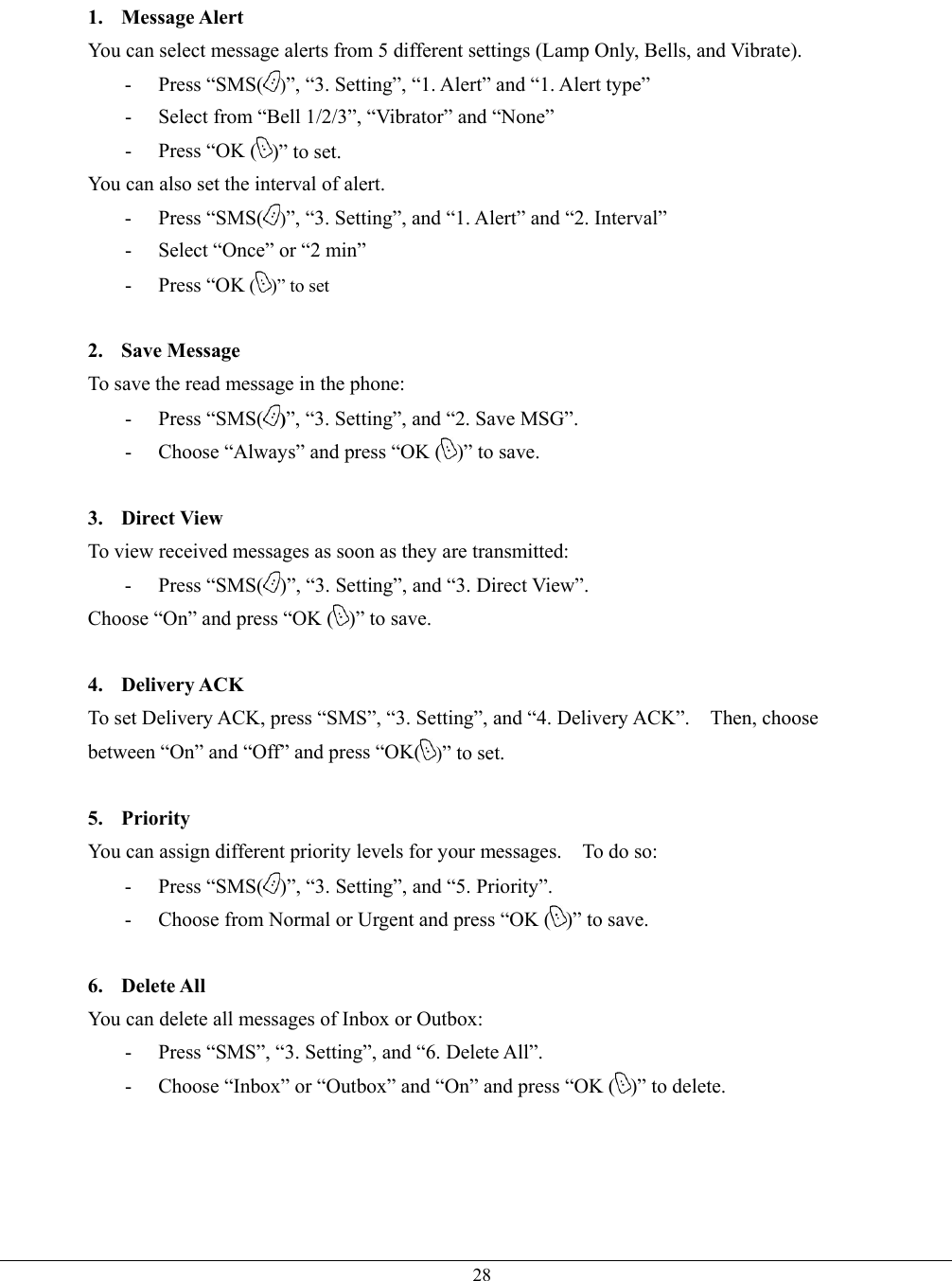   281. Message Alert You can select message alerts from 5 different settings (Lamp Only, Bells, and Vibrate). - Press “SMS( )”, “3. Setting”, “1. Alert” and “1. Alert type” -  Select from “Bell 1/2/3”, “Vibrator” and “None” -  Press “OK ( )” to set. You can also set the interval of alert. - Press “SMS( )”, “3. Setting”, and “1. Alert” and “2. Interval” -  Select “Once” or “2 min” - Press “OK ( )” to set  2. Save Message To save the read message in the phone: - Press “SMS( )”, “3. Setting”, and “2. Save MSG”. -  Choose “Always” and press “OK ( )” to save.  3. Direct View To view received messages as soon as they are transmitted: - Press “SMS( )”, “3. Setting”, and “3. Direct View”. Choose “On” and press “OK ( )” to save.  4. Delivery ACK To set Delivery ACK, press “SMS”, “3. Setting”, and “4. Delivery ACK”.    Then, choose between “On” and “Off” and press “OK( )” to set.  5. Priority You can assign different priority levels for your messages.    To do so: - Press “SMS( )”, “3. Setting”, and “5. Priority”. -  Choose from Normal or Urgent and press “OK ( )” to save.  6. Delete All You can delete all messages of Inbox or Outbox: -  Press “SMS”, “3. Setting”, and “6. Delete All”. -  Choose “Inbox” or “Outbox” and “On” and press “OK ( )” to delete.    