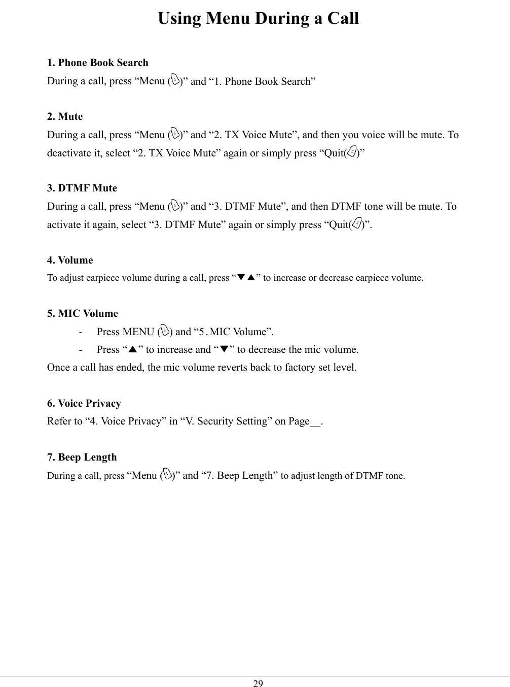   29Using Menu During a Call  1. Phone Book Search During a call, press “Menu ( )” and “1. Phone Book Search”    2. Mute During a call, press “Menu ( )” and “2. TX Voice Mute”, and then you voice will be mute. To deactivate it, select “2. TX Voice Mute” again or simply press “Quit( )”  3. DTMF Mute During a call, press “Menu ( )” and “3. DTMF Mute”, and then DTMF tone will be mute. To activate it again, select “3. DTMF Mute” again or simply press “Quit( )”.  4. Volume To adjust earpiece volume during a call, press “▼▲” to increase or decrease earpiece volume.  5. MIC Volume - Press MENU ( ) and “5.MIC Volume”.     - Press “▲” to increase and “▼” to decrease the mic volume. Once a call has ended, the mic volume reverts back to factory set level.  6. Voice Privacy Refer to “4. Voice Privacy” in “V. Security Setting” on Page__.  7. Beep Length During a call, press “Menu ( )” and “7. Beep Length” to adjust length of DTMF tone.           