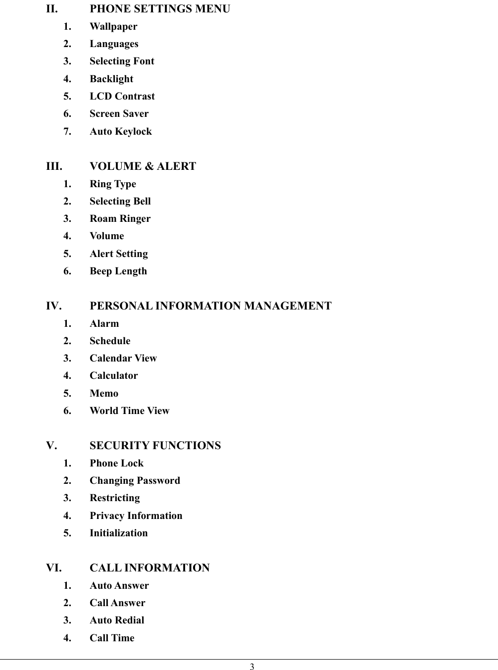   3II.  PHONE SETTINGS MENU 1. Wallpaper 2. Languages 3. Selecting Font 4. Backlight 5. LCD Contrast 6. Screen Saver 7. Auto Keylock  III. VOLUME &amp; ALERT 1. Ring Type 2. Selecting Bell 3. Roam Ringer 4. Volume 5. Alert Setting 6. Beep Length  IV.  PERSONAL INFORMATION MANAGEMENT 1. Alarm 2. Schedule 3. Calendar View 4. Calculator 5. Memo 6. World Time View  V. SECURITY FUNCTIONS 1. Phone Lock 2. Changing Password 3. Restricting 4. Privacy Information 5. Initialization  VI. CALL INFORMATION  1. Auto Answer 2. Call Answer 3. Auto Redial 4. Call Time 