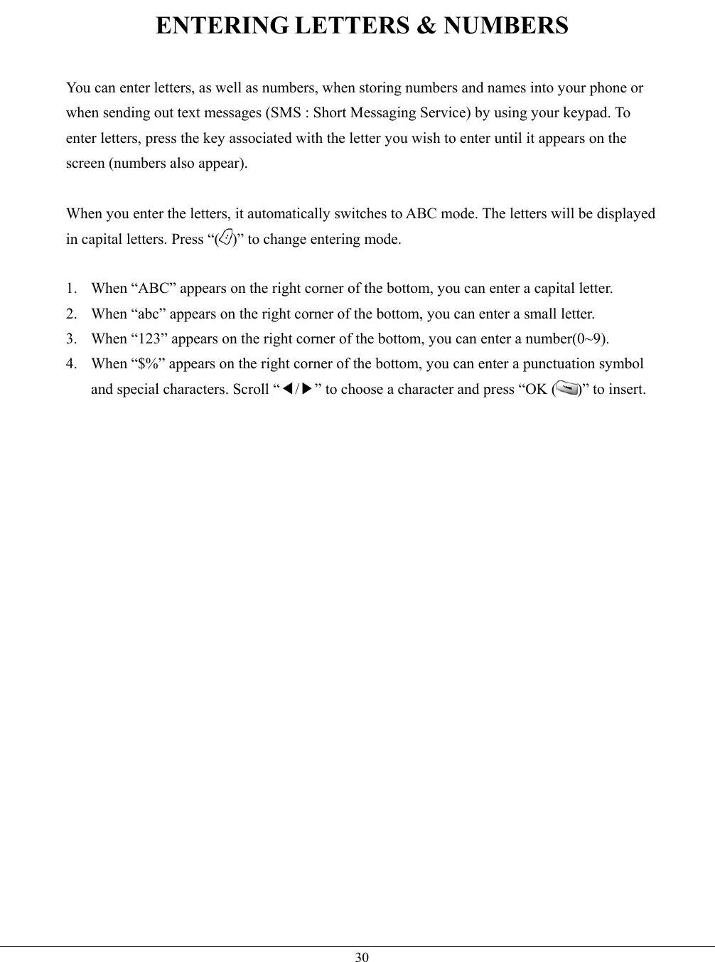   30ENTERING LETTERS &amp; NUMBERS  You can enter letters, as well as numbers, when storing numbers and names into your phone or when sending out text messages (SMS : Short Messaging Service) by using your keypad. To enter letters, press the key associated with the letter you wish to enter until it appears on the screen (numbers also appear).  When you enter the letters, it automatically switches to ABC mode. The letters will be displayed in capital letters. Press “( )” to change entering mode.  1.  When “ABC” appears on the right corner of the bottom, you can enter a capital letter. 2.  When “abc” appears on the right corner of the bottom, you can enter a small letter. 3.  When “123” appears on the right corner of the bottom, you can enter a number(0~9). 4.  When “$%” appears on the right corner of the bottom, you can enter a punctuation symbol and special characters. Scroll “◀/▶” to choose a character and press “OK ( )” to insert.     