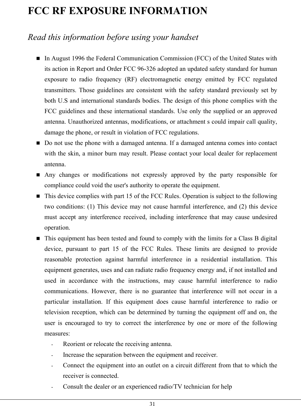   31FCC RF EXPOSURE INFORMATION  Read this information before using your handset   In August 1996 the Federal Communication Commission (FCC) of the United States with its action in Report and Order FCC 96-326 adopted an updated safety standard for human exposure to radio frequency (RF) electromagnetic energy emitted by FCC regulated transmitters. Those guidelines are consistent with the safety standard previously set by both U.S and international standards bodies. The design of this phone complies with the FCC guidelines and these international standards. Use only the supplied or an approved antenna. Unauthorized antennas, modifications, or attachment s could impair call quality, damage the phone, or result in violation of FCC regulations.  Do not use the phone with a damaged antenna. If a damaged antenna comes into contact with the skin, a minor burn may result. Please contact your local dealer for replacement antenna.  Any changes or modifications not expressly approved by the party responsible for compliance could void the user&apos;s authority to operate the equipment.  This device complies with part 15 of the FCC Rules. Operation is subject to the following two conditions: (1) This device may not cause harmful interference, and (2) this device must accept any interference received, including interference that may cause undesired operation.  This equipment has been tested and found to comply with the limits for a Class B digital device, pursuant to part 15 of the FCC Rules. These limits are designed to provide reasonable protection against harmful interference in a residential installation. This equipment generates, uses and can radiate radio frequency energy and, if not installed and used in accordance with the instructions, may cause harmful interference to radio communications. However, there is no guarantee that interference will not occur in a particular installation. If this equipment does cause harmful interference to radio or television reception, which can be determined by turning the equipment off and on, the user is encouraged to try to correct the interference by one or more of the following measures: -  Reorient or relocate the receiving antenna. -  Increase the separation between the equipment and receiver. -  Connect the equipment into an outlet on a circuit different from that to which the receiver is connected. -  Consult the dealer or an experienced radio/TV technician for help 