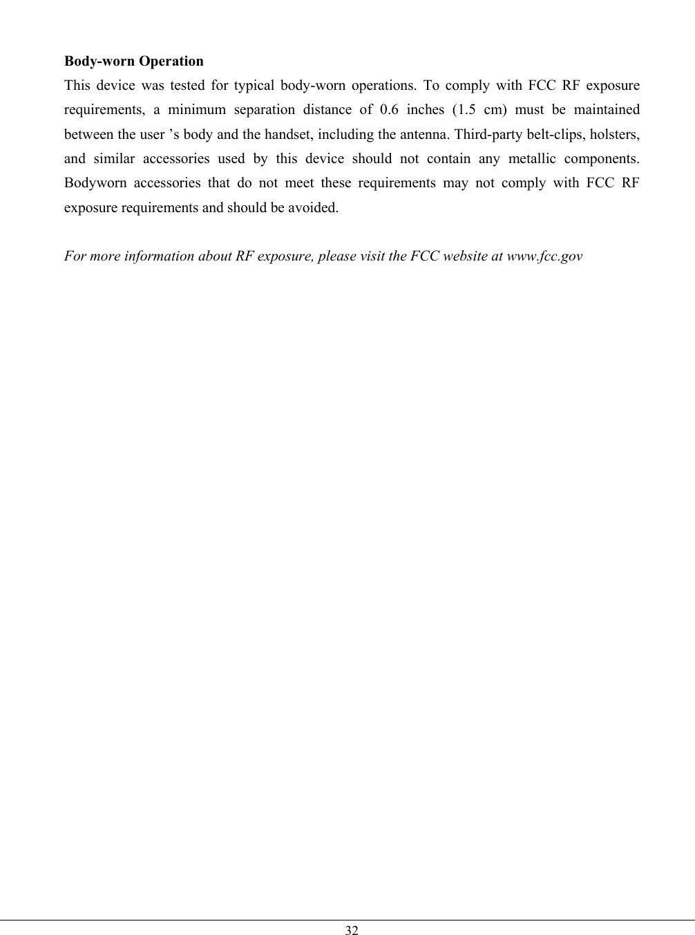   32  Body-worn Operation This device was tested for typical body-worn operations. To comply with FCC RF exposure requirements, a minimum separation distance of 0.6 inches (1.5 cm) must be maintained between the user ’s body and the handset, including the antenna. Third-party belt-clips, holsters, and similar accessories used by this device should not contain any metallic components. Bodyworn accessories that do not meet these requirements may not comply with FCC RF exposure requirements and should be avoided.  For more information about RF exposure, please visit the FCC website at www.fcc.gov    