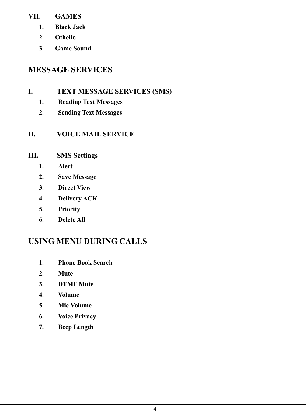   4 VII. GAMES 1. Black Jack 2. Othello 3. Game Sound  MESSAGE SERVICES  I.  TEXT MESSAGE SERVICES (SMS) 1. Reading Text Messages 2. Sending Text Messages  II.  VOICE MAIL SERVICE  III. SMS Settings 1. Alert 2. Save Message 3. Direct View 4. Delivery ACK 5. Priority 6. Delete All  USING MENU DURING CALLS  1.  Phone Book Search 2. Mute 3. DTMF Mute 4. Volume 5. Mic Volume 6. Voice Privacy 7. Beep Length     