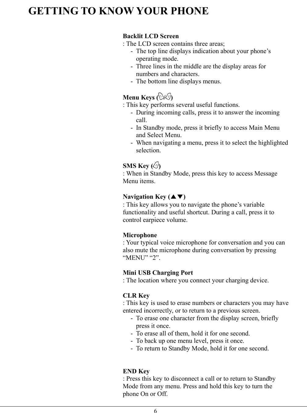   6GETTING TO KNOW YOUR PHONE   Backlit LCD Screen  : The LCD screen contains three areas; -  The top line displays indication about your phone’s operating mode. -  Three lines in the middle are the display areas for numbers and characters. -  The bottom line displays menus.  Menu Keys ( /) : This key performs several useful functions. -  During incoming calls, press it to answer the incoming call. -  In Standby mode, press it briefly to access Main Menu and Select Menu. -  When navigating a menu, press it to select the highlighted selection.  SMS Key ( ) : When in Standby Mode, press this key to access Message Menu items.  Navigation Key (▲▼) : This key allows you to navigate the phone’s variable functionality and useful shortcut. During a call, press it to control earpiece volume.  Microphone  : Your typical voice microphone for conversation and you can also mute the microphone during conversation by pressing “MENU” “2”.  Mini USB Charging Port   : The location where you connect your charging device.    CLR Key  : This key is used to erase numbers or characters you may have entered incorrectly, or to return to a previous screen. -  To erase one character from the display screen, briefly press it once. -  To erase all of them, hold it for one second. -  To back up one menu level, press it once. -  To return to Standby Mode, hold it for one second.   END Key  : Press this key to disconnect a call or to return to Standby Mode from any menu. Press and hold this key to turn the phone On or Off. 