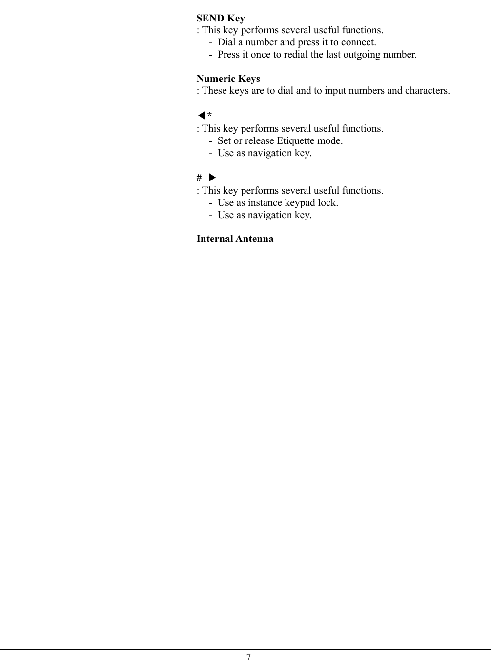   7 SEND Key  : This key performs several useful functions. -  Dial a number and press it to connect. -  Press it once to redial the last outgoing number.  Numeric Keys : These keys are to dial and to input numbers and characters.  ◀* : This key performs several useful functions. -  Set or release Etiquette mode. -  Use as navigation key.  #  ▶ : This key performs several useful functions. -  Use as instance keypad lock. -  Use as navigation key.  Internal Antenna    