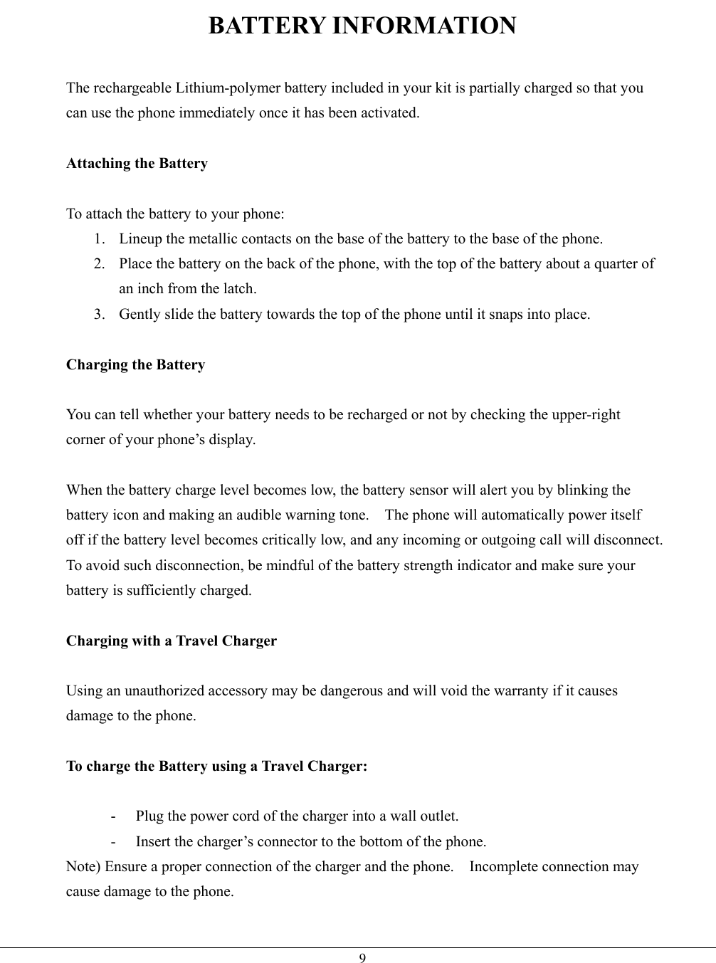   9BATTERY INFORMATION  The rechargeable Lithium-polymer battery included in your kit is partially charged so that you can use the phone immediately once it has been activated.  Attaching the Battery  To attach the battery to your phone: 1.  Lineup the metallic contacts on the base of the battery to the base of the phone. 2.  Place the battery on the back of the phone, with the top of the battery about a quarter of an inch from the latch. 3.  Gently slide the battery towards the top of the phone until it snaps into place.  Charging the Battery  You can tell whether your battery needs to be recharged or not by checking the upper-right corner of your phone’s display.  When the battery charge level becomes low, the battery sensor will alert you by blinking the battery icon and making an audible warning tone.    The phone will automatically power itself off if the battery level becomes critically low, and any incoming or outgoing call will disconnect.   To avoid such disconnection, be mindful of the battery strength indicator and make sure your battery is sufficiently charged.  Charging with a Travel Charger  Using an unauthorized accessory may be dangerous and will void the warranty if it causes damage to the phone.  To charge the Battery using a Travel Charger:  -  Plug the power cord of the charger into a wall outlet. -  Insert the charger’s connector to the bottom of the phone. Note) Ensure a proper connection of the charger and the phone.    Incomplete connection may cause damage to the phone.  