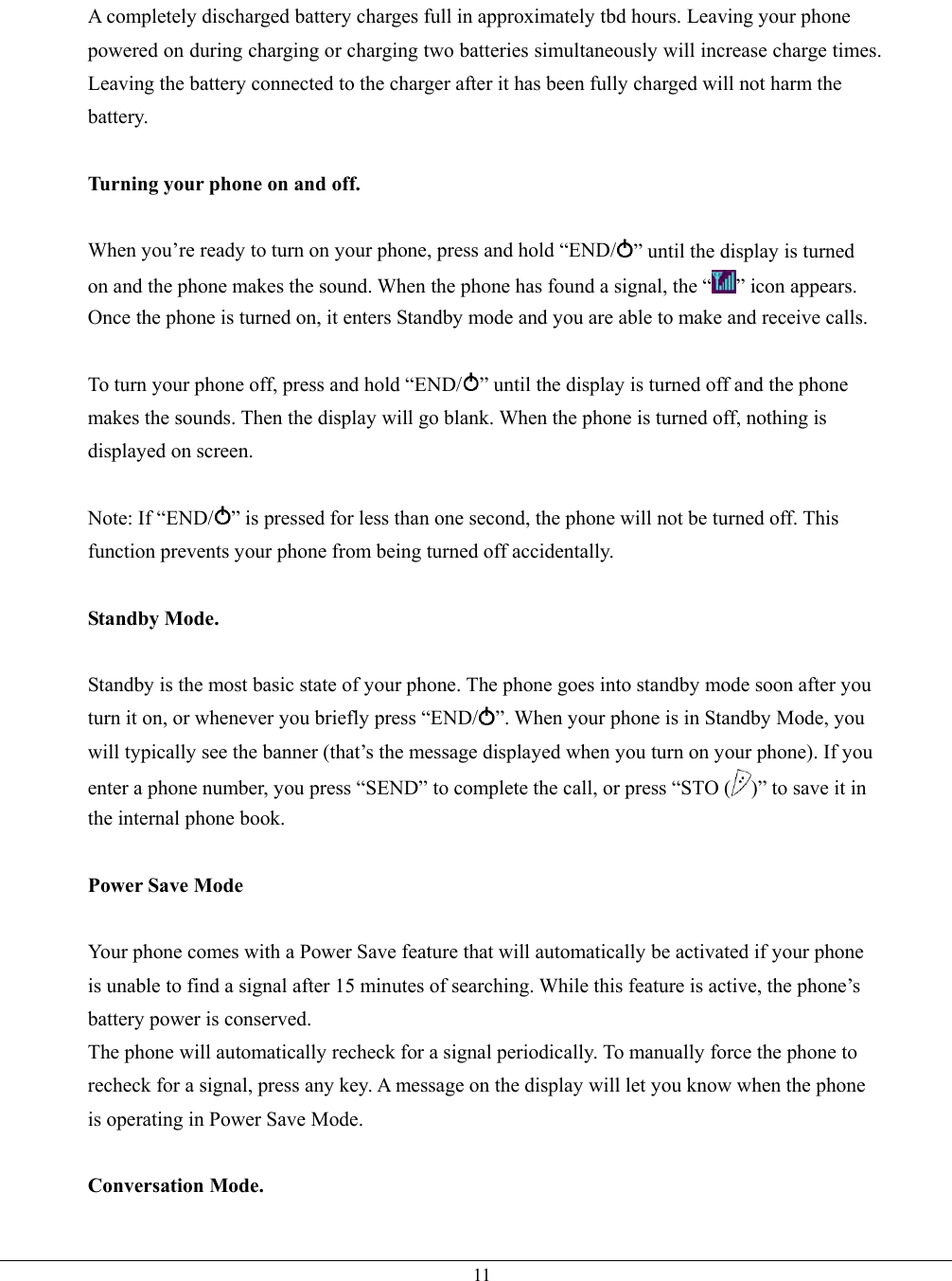   11A completely discharged battery charges full in approximately tbd hours. Leaving your phone powered on during charging or charging two batteries simultaneously will increase charge times. Leaving the battery connected to the charger after it has been fully charged will not harm the battery.  Turning your phone on and off.  When you’re ready to turn on your phone, press and hold “END/ ” until the display is turned on and the phone makes the sound. When the phone has found a signal, the “ ” icon appears. Once the phone is turned on, it enters Standby mode and you are able to make and receive calls.  To turn your phone off, press and hold “END/ ” until the display is turned off and the phone makes the sounds. Then the display will go blank. When the phone is turned off, nothing is displayed on screen.  Note: If “END/ ” is pressed for less than one second, the phone will not be turned off. This function prevents your phone from being turned off accidentally.  Standby Mode.  Standby is the most basic state of your phone. The phone goes into standby mode soon after you turn it on, or whenever you briefly press “END/ ”. When your phone is in Standby Mode, you will typically see the banner (that’s the message displayed when you turn on your phone). If you enter a phone number, you press “SEND” to complete the call, or press “STO ( )” to save it in the internal phone book.  Power Save Mode  Your phone comes with a Power Save feature that will automatically be activated if your phone is unable to find a signal after 15 minutes of searching. While this feature is active, the phone’s battery power is conserved. The phone will automatically recheck for a signal periodically. To manually force the phone to recheck for a signal, press any key. A message on the display will let you know when the phone is operating in Power Save Mode.  Conversation Mode.  