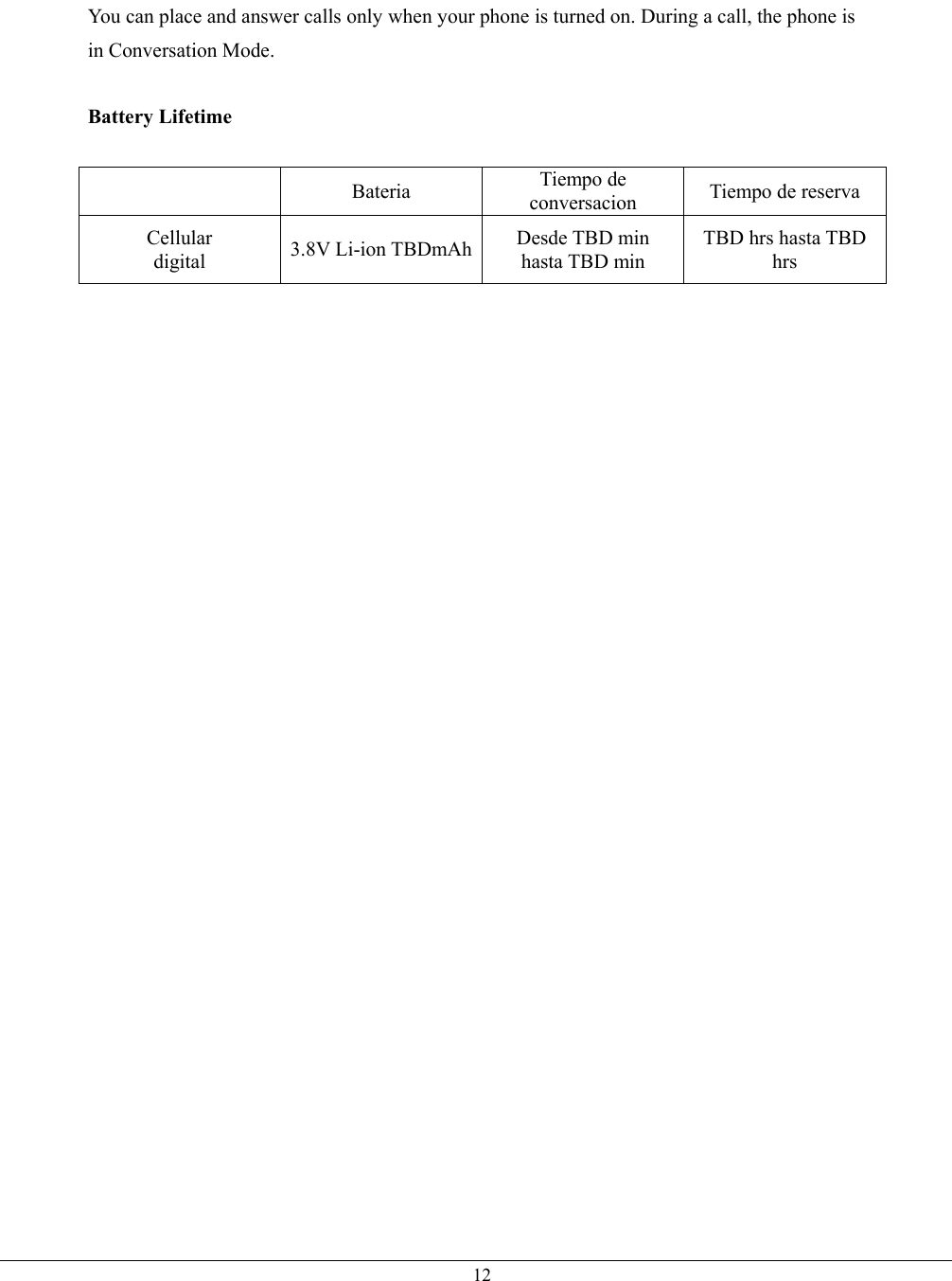   12You can place and answer calls only when your phone is turned on. During a call, the phone is in Conversation Mode.  Battery Lifetime   Bateria Tiempo de conversacion  Tiempo de reserva Cellular digital  3.8V Li-ion TBDmAh Desde TBD min hasta TBD min TBD hrs hasta TBD hrs  