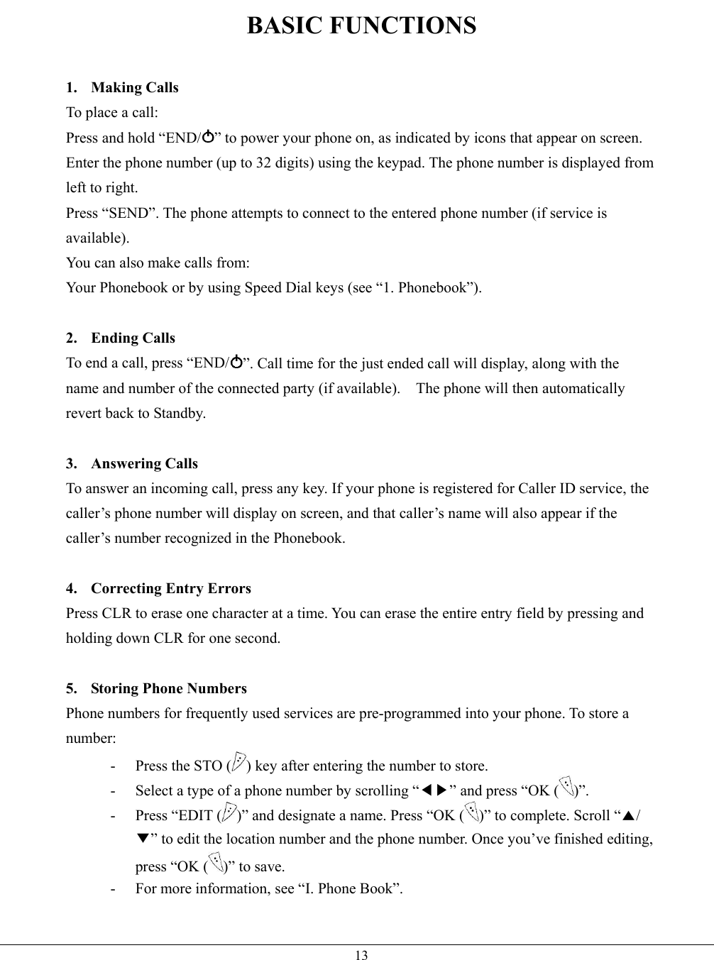   13BASIC FUNCTIONS  1. Making Calls To place a call: Press and hold “END/ ” to power your phone on, as indicated by icons that appear on screen. Enter the phone number (up to 32 digits) using the keypad. The phone number is displayed from left to right. Press “SEND”. The phone attempts to connect to the entered phone number (if service is available). You can also make calls from: Your Phonebook or by using Speed Dial keys (see “1. Phonebook”).  2. Ending Calls To end a call, press “END/ ”. Call time for the just ended call will display, along with the name and number of the connected party (if available).    The phone will then automatically revert back to Standby.  3. Answering Calls To answer an incoming call, press any key. If your phone is registered for Caller ID service, the caller’s phone number will display on screen, and that caller’s name will also appear if the caller’s number recognized in the Phonebook.  4. Correcting Entry Errors Press CLR to erase one character at a time. You can erase the entire entry field by pressing and holding down CLR for one second.  5.  Storing Phone Numbers Phone numbers for frequently used services are pre-programmed into your phone. To store a number: -  Press the STO ( ) key after entering the number to store. -  Select a type of a phone number by scrolling “◀▶” and press “OK ( )”. -  Press “EDIT ( )” and designate a name. Press “OK ( )” to complete. Scroll “▲/▼” to edit the location number and the phone number. Once you’ve finished editing, press “OK ( )” to save. -  For more information, see “I. Phone Book”.  