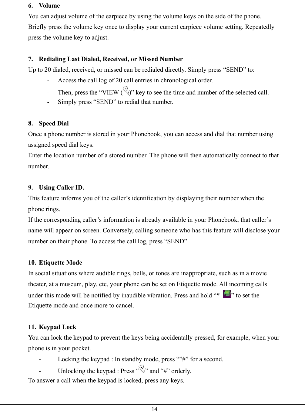   146. Volume You can adjust volume of the earpiece by using the volume keys on the side of the phone.   Briefly press the volume key once to display your current earpiece volume setting. Repeatedly press the volume key to adjust.  7.  Redialing Last Dialed, Received, or Missed Number Up to 20 dialed, received, or missed can be redialed directly. Simply press “SEND” to: -  Access the call log of 20 call entries in chronological order. -  Then, press the “VIEW ( )” key to see the time and number of the selected call. -  Simply press “SEND” to redial that number.  8. Speed Dial Once a phone number is stored in your Phonebook, you can access and dial that number using assigned speed dial keys. Enter the location number of a stored number. The phone will then automatically connect to that number.  9. Using Caller ID. This feature informs you of the caller’s identification by displaying their number when the phone rings. If the corresponding caller’s information is already available in your Phonebook, that caller’s name will appear on screen. Conversely, calling someone who has this feature will disclose your number on their phone. To access the call log, press “SEND”.  10. Etiquette Mode In social situations where audible rings, bells, or tones are inappropriate, such as in a movie theater, at a museum, play, etc, your phone can be set on Etiquette mode. All incoming calls under this mode will be notified by inaudible vibration. Press and hold “*  ” to set the Etiquette mode and once more to cancel.  11. Keypad Lock You can lock the keypad to prevent the keys being accidentally pressed, for example, when your phone is in your pocket. -  Locking the keypad : In standby mode, press “”#” for a second. -  Unlocking the keypad : Press “ ” and “#” orderly. To answer a call when the keypad is locked, press any keys.  