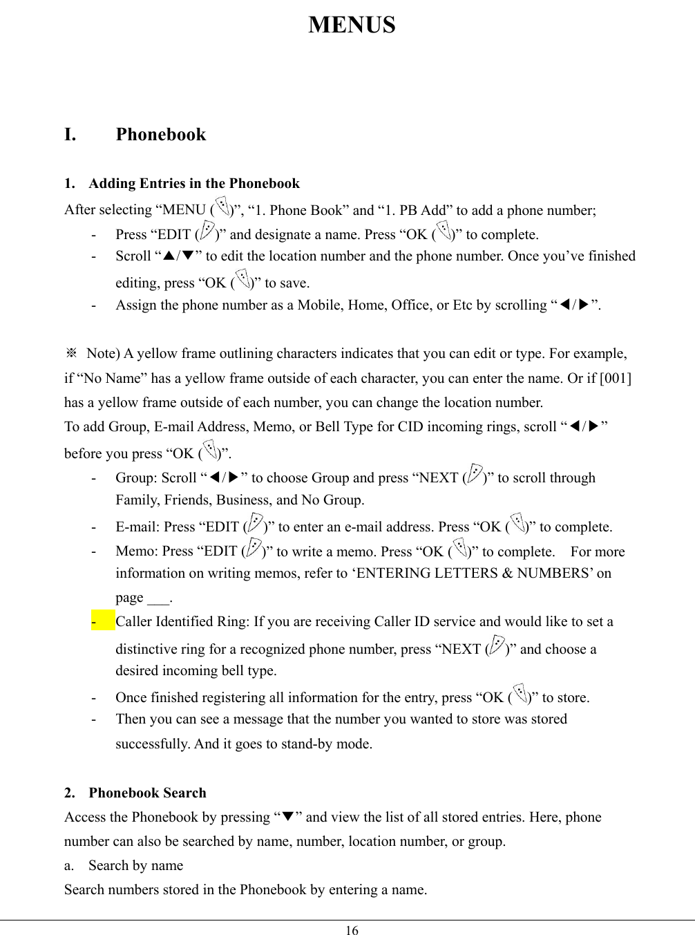   16MENUS    I. Phonebook  1.  Adding Entries in the Phonebook After selecting “MENU ( )”, “1. Phone Book” and “1. PB Add” to add a phone number; -  Press “EDIT ( )” and designate a name. Press “OK ( )” to complete.   - Scroll “▲/▼” to edit the location number and the phone number. Once you’ve finished editing, press “OK ( )” to save. -  Assign the phone number as a Mobile, Home, Office, or Etc by scrolling “◀/▶”.  ※  Note) A yellow frame outlining characters indicates that you can edit or type. For example, if “No Name” has a yellow frame outside of each character, you can enter the name. Or if [001] has a yellow frame outside of each number, you can change the location number. To add Group, E-mail Address, Memo, or Bell Type for CID incoming rings, scroll “◀/▶” before you press “OK ( )”. - Group: Scroll “◀/▶” to choose Group and press “NEXT ( )” to scroll through Family, Friends, Business, and No Group. -  E-mail: Press “EDIT ( )” to enter an e-mail address. Press “OK ( )” to complete. -  Memo: Press “EDIT ( )” to write a memo. Press “OK ( )” to complete.    For more information on writing memos, refer to ‘ENTERING LETTERS &amp; NUMBERS’ on page ___. -  Caller Identified Ring: If you are receiving Caller ID service and would like to set a distinctive ring for a recognized phone number, press “NEXT ( )” and choose a desired incoming bell type. -  Once finished registering all information for the entry, press “OK ( )” to store. -  Then you can see a message that the number you wanted to store was stored successfully. And it goes to stand-by mode.  2. Phonebook Search Access the Phonebook by pressing “▼” and view the list of all stored entries. Here, phone number can also be searched by name, number, location number, or group. a. Search by name Search numbers stored in the Phonebook by entering a name. 