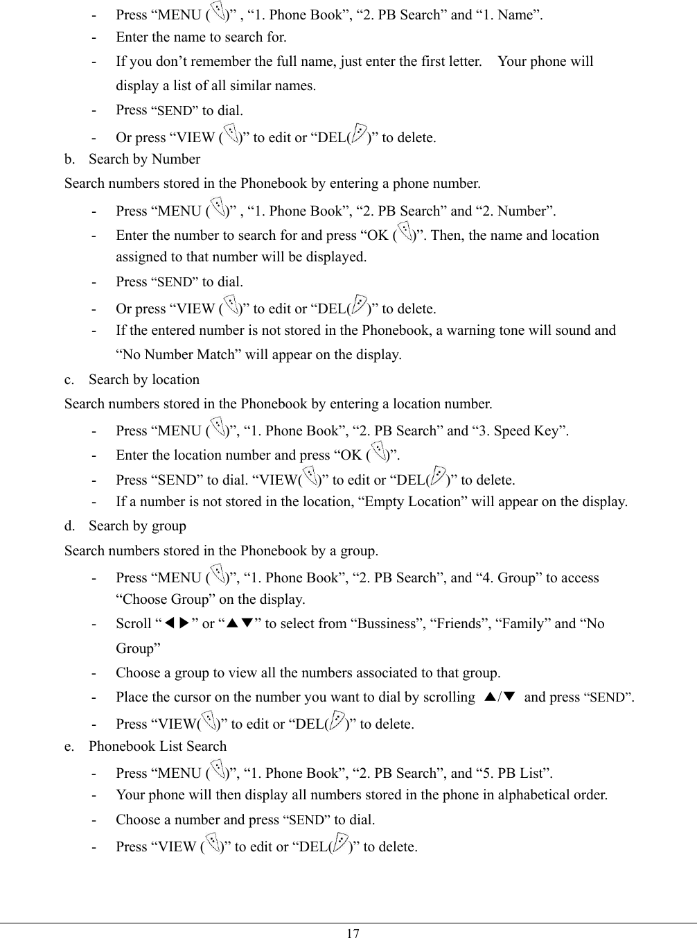   17- Press “MENU ( )” , “1. Phone Book”, “2. PB Search” and “1. Name”. -  Enter the name to search for. -  If you don’t remember the full name, just enter the first letter.    Your phone will display a list of all similar names. - Press “SEND” to dial. -  Or press “VIEW ( )” to edit or “DEL( )” to delete. b. Search by Number Search numbers stored in the Phonebook by entering a phone number. - Press “MENU ( )” , “1. Phone Book”, “2. PB Search” and “2. Number”. -  Enter the number to search for and press “OK ( )”. Then, the name and location assigned to that number will be displayed. - Press “SEND” to dial. -  Or press “VIEW ( )” to edit or “DEL( )” to delete. -  If the entered number is not stored in the Phonebook, a warning tone will sound and “No Number Match” will appear on the display. c. Search by location Search numbers stored in the Phonebook by entering a location number. - Press “MENU ( )”, “1. Phone Book”, “2. PB Search” and “3. Speed Key”. -  Enter the location number and press “OK ( )”. -  Press “SEND” to dial. “VIEW( )” to edit or “DEL( )” to delete. -  If a number is not stored in the location, “Empty Location” will appear on the display. d. Search by group Search numbers stored in the Phonebook by a group. - Press “MENU ( )”, “1. Phone Book”, “2. PB Search”, and “4. Group” to access “Choose Group” on the display. - Scroll “◀▶” or “▲▼” to select from “Bussiness”, “Friends”, “Family” and “No Group” -  Choose a group to view all the numbers associated to that group. -  Place the cursor on the number you want to dial by scrolling  ▲/▼ and press “SEND”. - Press “VIEW( )” to edit or “DEL( )” to delete. e. Phonebook List Search - Press “MENU ( )”, “1. Phone Book”, “2. PB Search”, and “5. PB List”. -  Your phone will then display all numbers stored in the phone in alphabetical order. -  Choose a number and press “SEND” to dial. - Press “VIEW ( )” to edit or “DEL( )” to delete.   