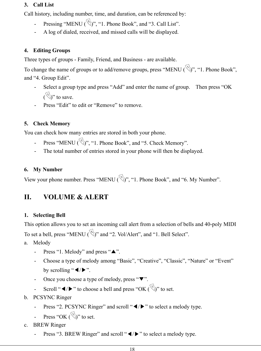   183. Call List Call history, including number, time, and duration, can be referenced by: -  Pressing “MENU ( )”, “1. Phone Book”, and “3. Call List”. -  A log of dialed, received, and missed calls will be displayed.  4. Editing Groups Three types of groups - Family, Friend, and Business - are available.   To change the name of groups or to add/remove groups, press “MENU ( )”, “1. Phone Book”, and “4. Group Edit”. -  Select a group type and press “Add” and enter the name of group.    Then press “OK ()” to save. -  Press “Edit” to edit or “Remove” to remove.  5. Check Memory You can check how many entries are stored in both your phone.   - Press “MENU ( )”, “1. Phone Book”, and “5. Check Memory”. -  The total number of entries stored in your phone will then be displayed.  6. My Number View your phone number. Press “MENU ( )”, “1. Phone Book”, and “6. My Number”.    II. VOLUME &amp; ALERT  1. Selecting Bell This option allows you to set an incoming call alert from a selection of bells and 40-poly MIDI To set a bell, press “MENU ( )” and “2. Vol/Alert”, and “1. Bell Select”.   a. Melody -  Press “1. Melody” and press “▲”. -  Choose a type of melody among “Basic”, “Creative”, “Classic”, “Nature” or “Event” by scrolling “◀/▶”. -  Once you choose a type of melody, press “▼”. - Scroll “◀/▶” to choose a bell and press “OK ( )” to set. b. PCSYNC Ringer -  Press “2. PCSYNC Ringer” and scroll “◀/▶” to select a melody type.   -  Press “OK ( )” to set. c. BREW Ringer -  Press “3. BREW Ringer” and scroll “◀/▶” to select a melody type.   