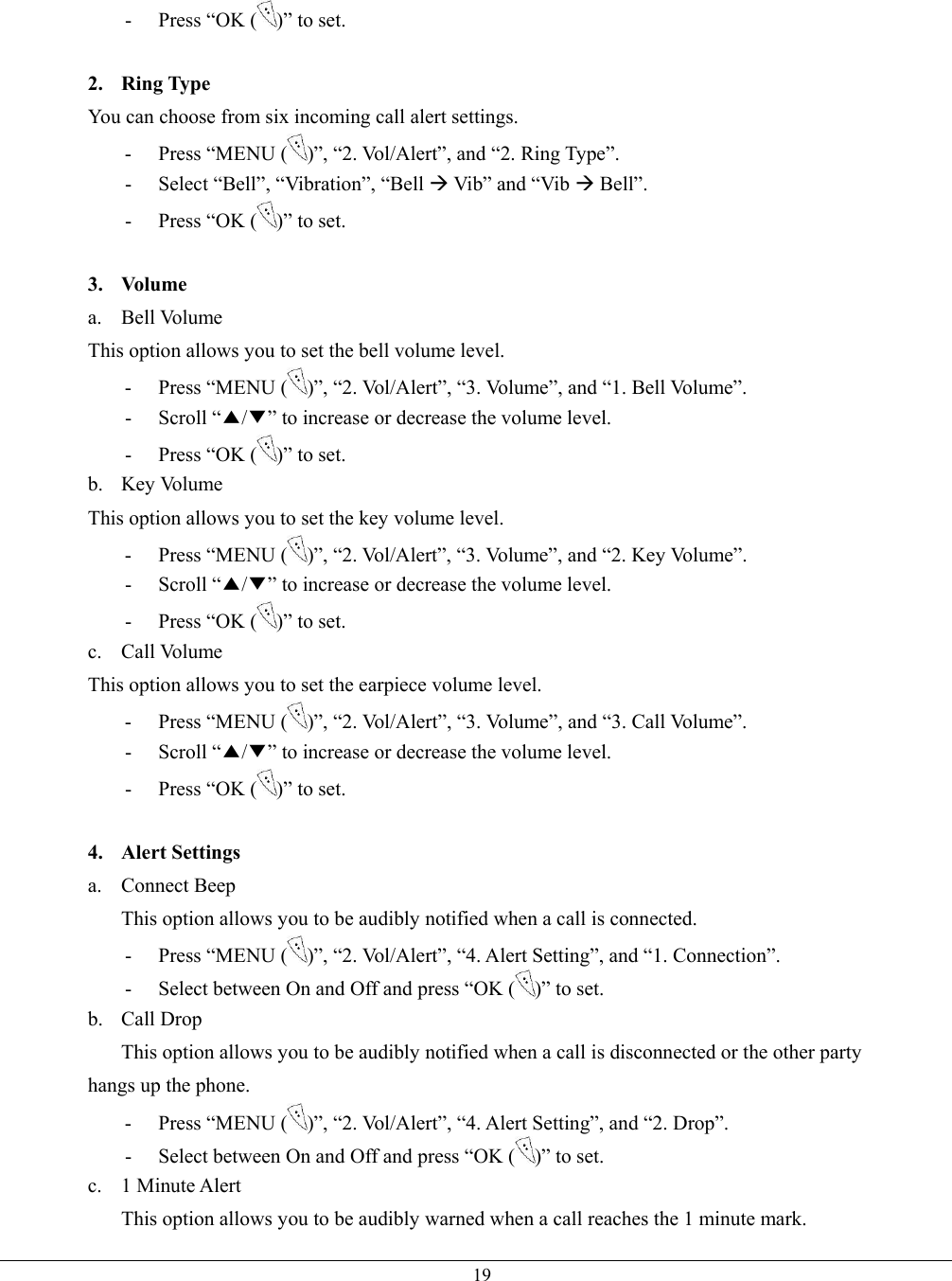   19-  Press “OK ( )” to set.  2. Ring Type You can choose from six incoming call alert settings. - Press “MENU ( )”, “2. Vol/Alert”, and “2. Ring Type”. -  Select “Bell”, “Vibration”, “Bell Æ Vib” and “Vib Æ Bell”. -  Press “OK ( )” to set.  3. Volume a. Bell Volume This option allows you to set the bell volume level. - Press “MENU ( )”, “2. Vol/Alert”, “3. Volume”, and “1. Bell Volume”. - Scroll “▲/▼” to increase or decrease the volume level. -  Press “OK ( )” to set. b. Key Volume This option allows you to set the key volume level. - Press “MENU ( )”, “2. Vol/Alert”, “3. Volume”, and “2. Key Volume”. - Scroll “▲/▼” to increase or decrease the volume level. -  Press “OK ( )” to set. c. Call Volume This option allows you to set the earpiece volume level. - Press “MENU ( )”, “2. Vol/Alert”, “3. Volume”, and “3. Call Volume”. - Scroll “▲/▼” to increase or decrease the volume level. -  Press “OK ( )” to set.  4. Alert Settings a. Connect Beep This option allows you to be audibly notified when a call is connected. - Press “MENU ( )”, “2. Vol/Alert”, “4. Alert Setting”, and “1. Connection”. -  Select between On and Off and press “OK ( )” to set. b. Call Drop This option allows you to be audibly notified when a call is disconnected or the other party hangs up the phone. - Press “MENU ( )”, “2. Vol/Alert”, “4. Alert Setting”, and “2. Drop”. -  Select between On and Off and press “OK ( )” to set. c. 1 Minute Alert This option allows you to be audibly warned when a call reaches the 1 minute mark. 