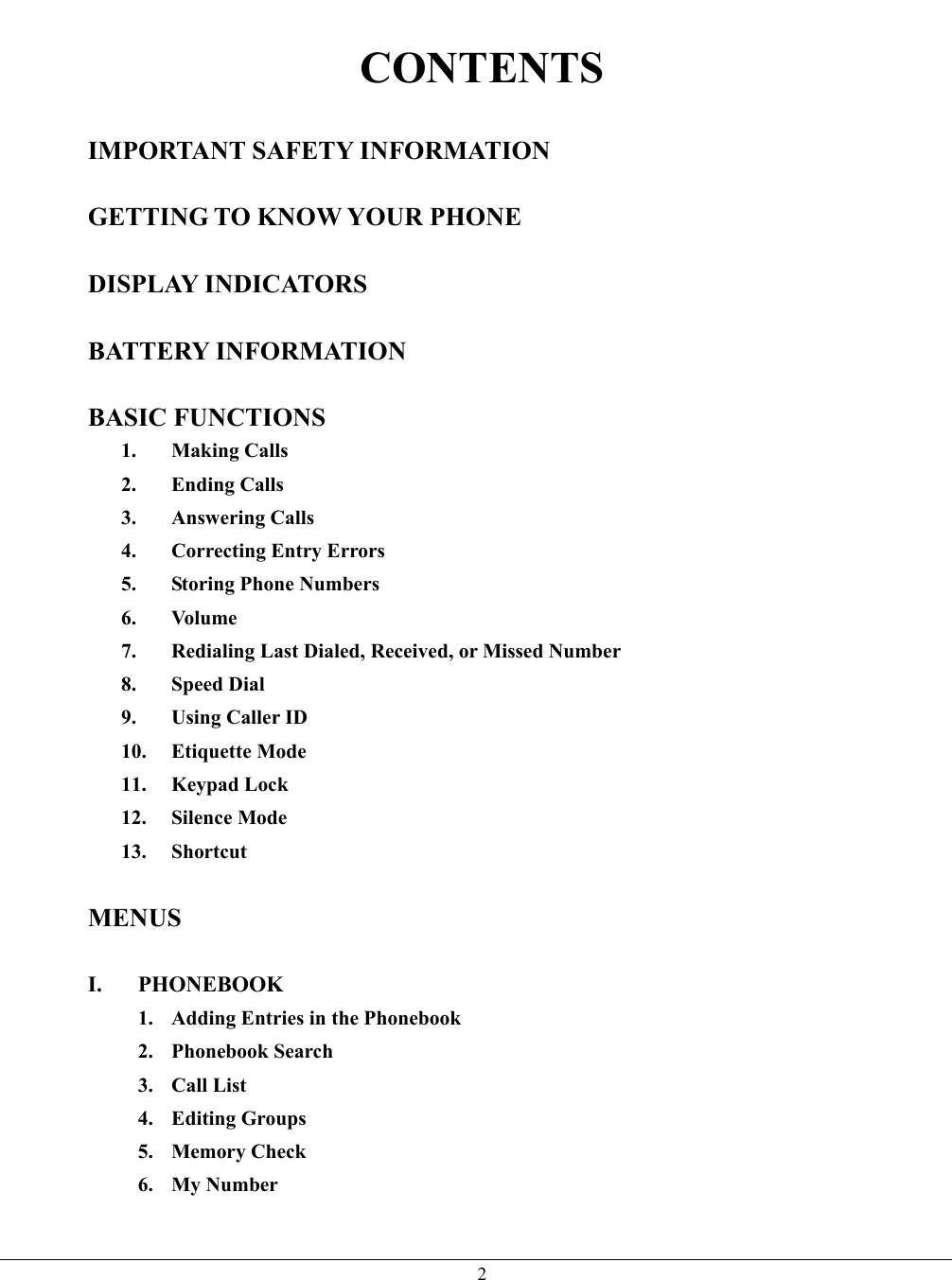   2 CONTENTS  IMPORTANT SAFETY INFORMATION  GETTING TO KNOW YOUR PHONE  DISPLAY INDICATORS  BATTERY INFORMATION  BASIC FUNCTIONS 1. Making Calls 2. Ending Calls 3. Answering Calls 4.  Correcting Entry Errors 5. Storing Phone Numbers 6. Volume 7.  Redialing Last Dialed, Received, or Missed Number 8. Speed Dial 9. Using Caller ID 10. Etiquette Mode 11. Keypad Lock 12. Silence Mode 13. Shortcut  MENUS  I. PHONEBOOK 1.  Adding Entries in the Phonebook 2. Phonebook Search 3. Call List 4. Editing Groups 5. Memory Check 6. My Number  