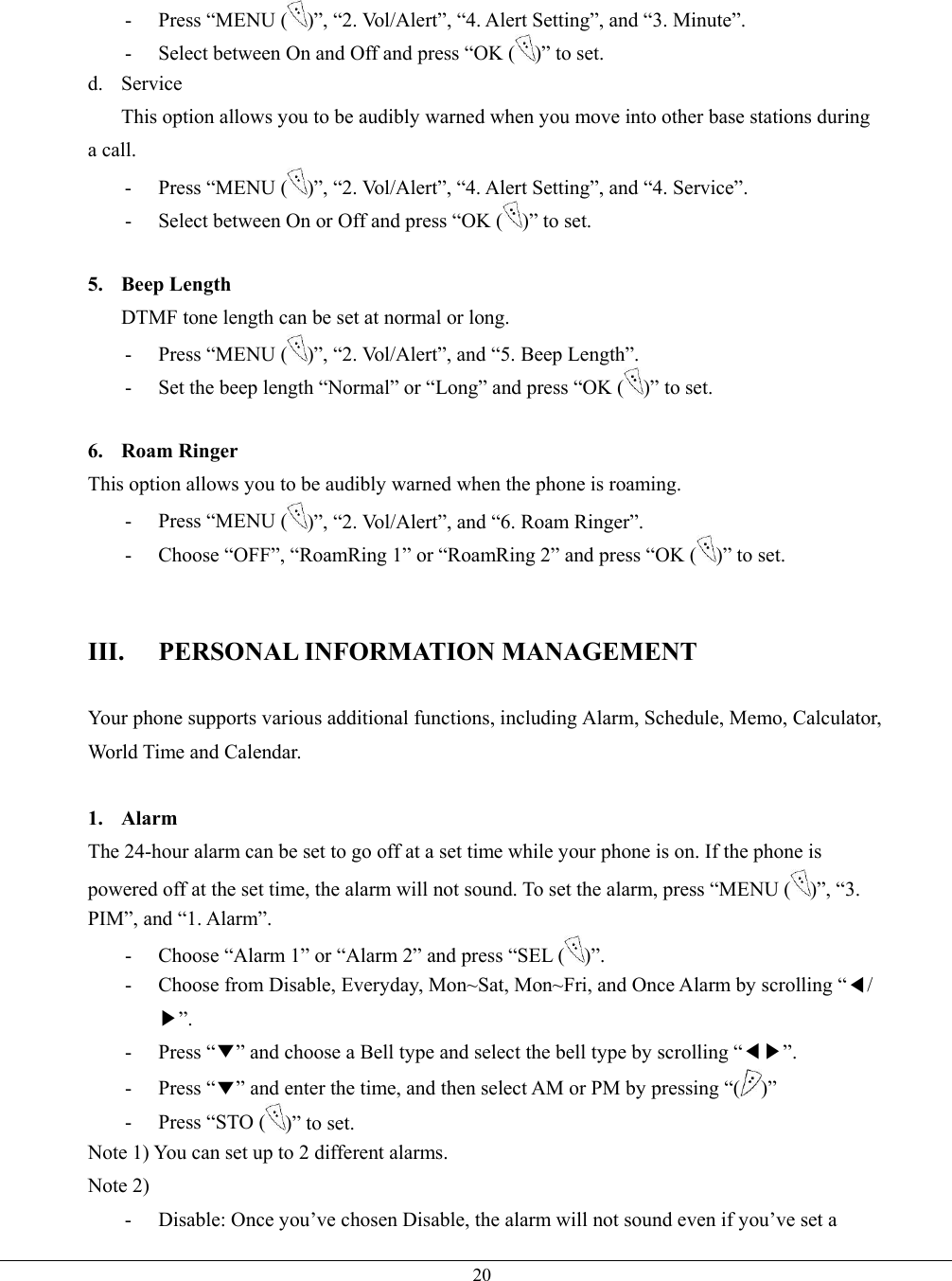   20- Press “MENU ( )”, “2. Vol/Alert”, “4. Alert Setting”, and “3. Minute”. -  Select between On and Off and press “OK ( )” to set. d. Service This option allows you to be audibly warned when you move into other base stations during a call. - Press “MENU ( )”, “2. Vol/Alert”, “4. Alert Setting”, and “4. Service”. -  Select between On or Off and press “OK ( )” to set.  5. Beep Length DTMF tone length can be set at normal or long. - Press “MENU ( )”, “2. Vol/Alert”, and “5. Beep Length”. -  Set the beep length “Normal” or “Long” and press “OK ( )” to set.  6. Roam Ringer This option allows you to be audibly warned when the phone is roaming. - Press “MENU ( )”, “2. Vol/Alert”, and “6. Roam Ringer”. -  Choose “OFF”, “RoamRing 1” or “RoamRing 2” and press “OK ( )” to set.   III. PERSONAL INFORMATION MANAGEMENT  Your phone supports various additional functions, including Alarm, Schedule, Memo, Calculator, World Time and Calendar.  1. Alarm The 24-hour alarm can be set to go off at a set time while your phone is on. If the phone is powered off at the set time, the alarm will not sound. To set the alarm, press “MENU ( )”, “3. PIM”, and “1. Alarm”. -  Choose “Alarm 1” or “Alarm 2” and press “SEL ( )”. -  Choose from Disable, Everyday, Mon~Sat, Mon~Fri, and Once Alarm by scrolling “◀/▶”. - Press “▼” and choose a Bell type and select the bell type by scrolling “◀▶”. - Press “▼” and enter the time, and then select AM or PM by pressing “( )” -  Press “STO ( )” to set. Note 1) You can set up to 2 different alarms. Note 2) -  Disable: Once you’ve chosen Disable, the alarm will not sound even if you’ve set a 