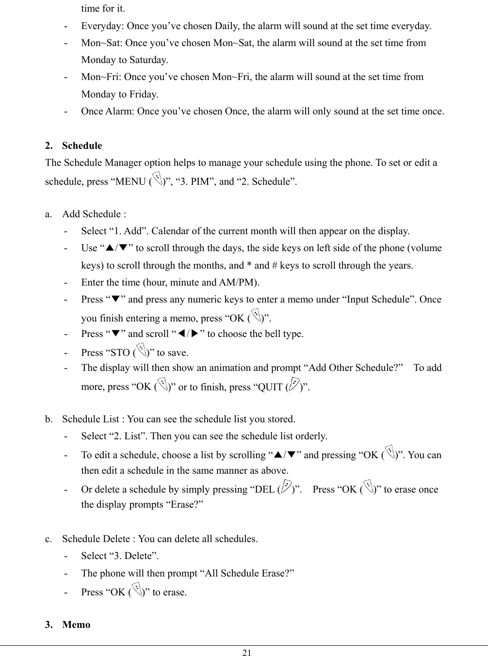   21time for it. -  Everyday: Once you’ve chosen Daily, the alarm will sound at the set time everyday.   -  Mon~Sat: Once you’ve chosen Mon~Sat, the alarm will sound at the set time from Monday to Saturday. -  Mon~Fri: Once you’ve chosen Mon~Fri, the alarm will sound at the set time from Monday to Friday. -  Once Alarm: Once you’ve chosen Once, the alarm will only sound at the set time once.  2. Schedule The Schedule Manager option helps to manage your schedule using the phone. To set or edit a schedule, press “MENU ( )”, “3. PIM”, and “2. Schedule”.  a.  Add Schedule :   -  Select “1. Add”. Calendar of the current month will then appear on the display. - Use “▲/▼” to scroll through the days, the side keys on left side of the phone (volume keys) to scroll through the months, and * and # keys to scroll through the years. -  Enter the time (hour, minute and AM/PM). - Press “▼” and press any numeric keys to enter a memo under “Input Schedule”. Once you finish entering a memo, press “OK ( )”. - Press “▼” and scroll “◀/▶” to choose the bell type. -  Press “STO ( )” to save. -  The display will then show an animation and prompt “Add Other Schedule?”    To add more, press “OK ( )” or to finish, press “QUIT ( )”.  b.  Schedule List : You can see the schedule list you stored. -  Select “2. List”. Then you can see the schedule list orderly. -  To edit a schedule, choose a list by scrolling “▲/▼” and pressing “OK ( )”. You can then edit a schedule in the same manner as above. -  Or delete a schedule by simply pressing “DEL ( )”.  Press “OK ( )” to erase once the display prompts “Erase?”  c.  Schedule Delete : You can delete all schedules. - Select “3. Delete”. -  The phone will then prompt “All Schedule Erase?”   -  Press “OK ( )” to erase.    3. Memo 
