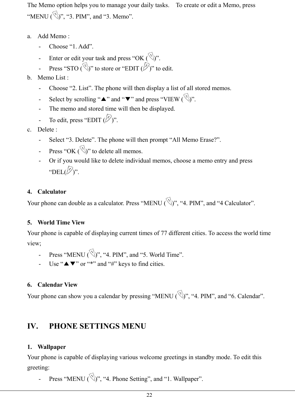   22The Memo option helps you to manage your daily tasks.    To create or edit a Memo, press “MENU ( )”, “3. PIM”, and “3. Memo”.  a.  Add Memo :   - Choose “1. Add”. -  Enter or edit your task and press “OK ( )”. -  Press “STO ( )” to store or “EDIT ( )” to edit. b. Memo List :  -  Choose “2. List”. The phone will then display a list of all stored memos. -  Select by scrolling “▲” and “▼” and press “VIEW ( )”. -  The memo and stored time will then be displayed. -  To edit, press “EDIT ( )”. c. Delete :  -  Select “3. Delete”. The phone will then prompt “All Memo Erase?”. -  Press “OK ( )” to delete all memos. -  Or if you would like to delete individual memos, choose a memo entry and press “DEL( )”.  4. Calculator Your phone can double as a calculator. Press “MENU ( )”, “4. PIM”, and “4 Calculator”.  5.  World Time View Your phone is capable of displaying current times of 77 different cities. To access the world time view; - Press “MENU ( )”, “4. PIM”, and “5. World Time”. - Use “▲▼” or “*” and “#” keys to find cities.  6. Calendar View Your phone can show you a calendar by pressing “MENU ( )”, “4. PIM”, and “6. Calendar”.   IV. PHONE SETTINGS MENU  1. Wallpaper Your phone is capable of displaying various welcome greetings in standby mode. To edit this greeting: - Press “MENU ( )”, “4. Phone Setting”, and “1. Wallpaper”. 