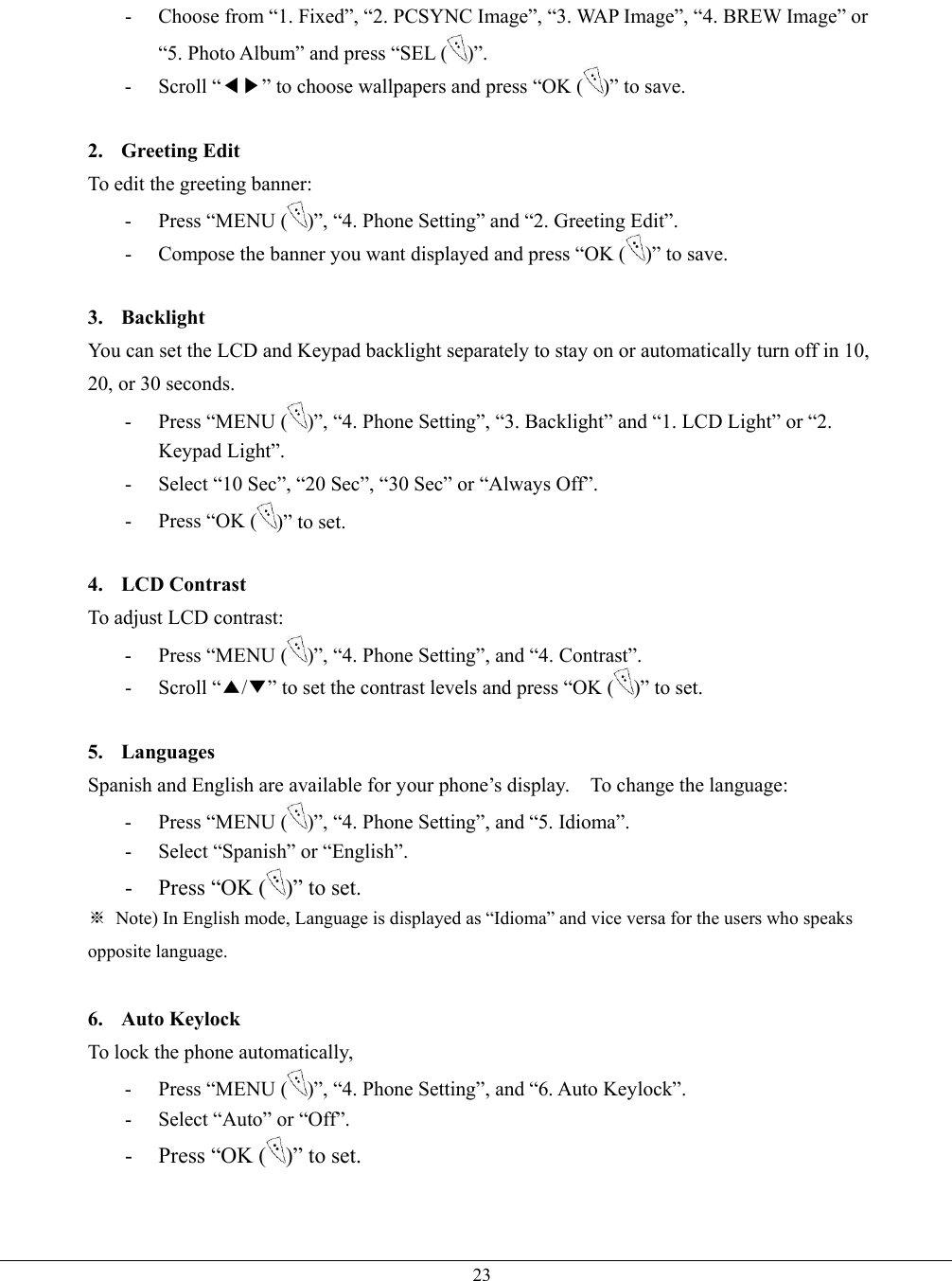   23-  Choose from “1. Fixed”, “2. PCSYNC Image”, “3. WAP Image”, “4. BREW Image” or “5. Photo Album” and press “SEL ( )”. - Scroll “◀▶” to choose wallpapers and press “OK ( )” to save.  2. Greeting Edit To edit the greeting banner: - Press “MENU ( )”, “4. Phone Setting” and “2. Greeting Edit”. -  Compose the banner you want displayed and press “OK ( )” to save.  3. Backlight You can set the LCD and Keypad backlight separately to stay on or automatically turn off in 10, 20, or 30 seconds.   - Press “MENU ( )”, “4. Phone Setting”, “3. Backlight” and “1. LCD Light” or “2. Keypad Light”. -  Select “10 Sec”, “20 Sec”, “30 Sec” or “Always Off”. -  Press “OK ( )” to set.  4. LCD Contrast To adjust LCD contrast: - Press “MENU ( )”, “4. Phone Setting”, and “4. Contrast”. - Scroll “▲/▼” to set the contrast levels and press “OK ( )” to set.  5. Languages  Spanish and English are available for your phone’s display.    To change the language: - Press “MENU ( )”, “4. Phone Setting”, and “5. Idioma”. -  Select “Spanish” or “English”. -  Press “OK ( )” to set. ※  Note) In English mode, Language is displayed as “Idioma” and vice versa for the users who speaks opposite language.  6. Auto Keylock To lock the phone automatically,   - Press “MENU ( )”, “4. Phone Setting”, and “6. Auto Keylock”. -  Select “Auto” or “Off”. -  Press “OK ( )” to set.   