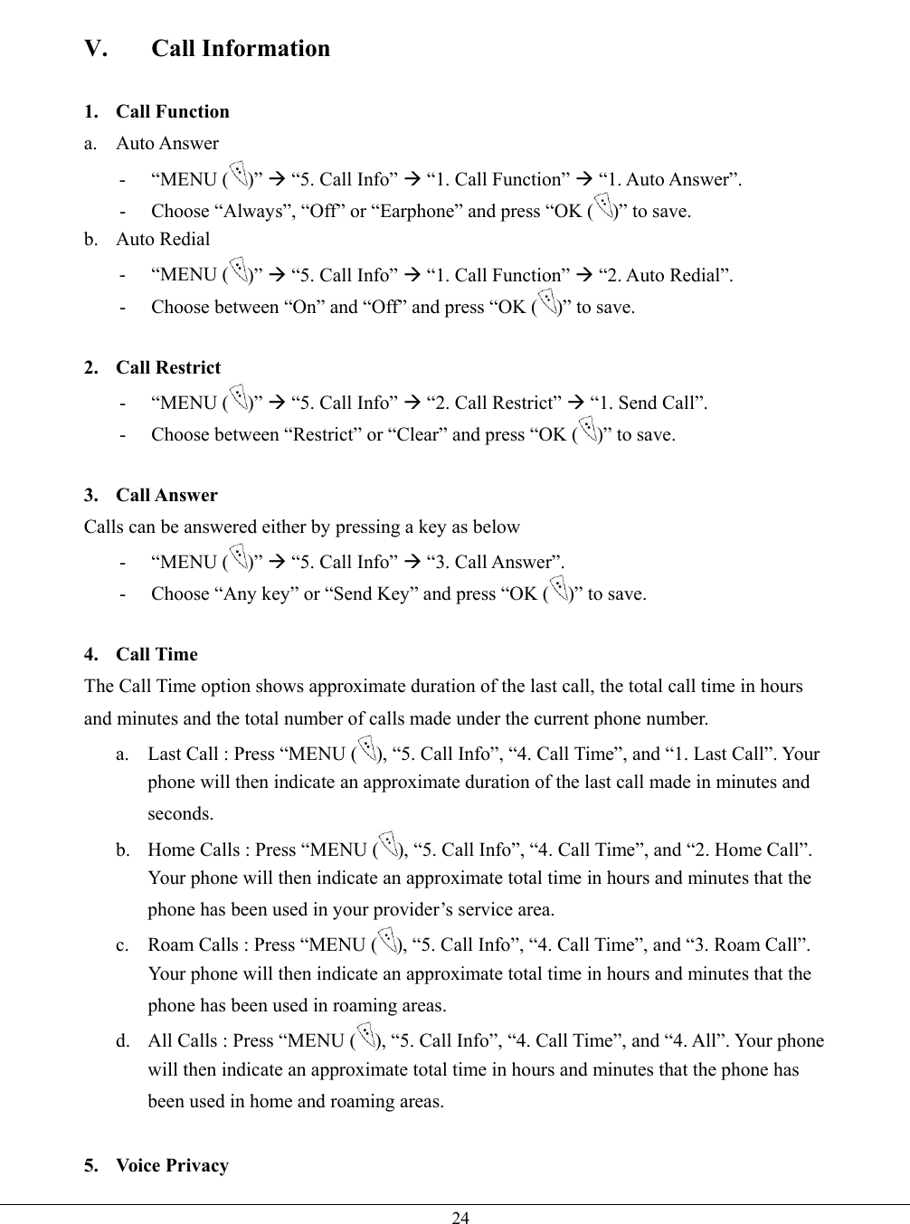   24 V. Call Information  1. Call Function a. Auto Answer - “MENU ( )” Æ “5. Call Info” Æ “1. Call Function” Æ “1. Auto Answer”. -  Choose “Always”, “Off” or “Earphone” and press “OK ( )” to save. b. Auto Redial - “MENU ( )” Æ “5. Call Info” Æ “1. Call Function” Æ “2. Auto Redial”. -  Choose between “On” and “Off” and press “OK ( )” to save.  2. Call Restrict - “MENU ( )” Æ “5. Call Info” Æ “2. Call Restrict” Æ “1. Send Call”. -  Choose between “Restrict” or “Clear” and press “OK ( )” to save.  3. Call Answer Calls can be answered either by pressing a key as below   - “MENU ( )” Æ “5. Call Info” Æ “3. Call Answer”. -  Choose “Any key” or “Send Key” and press “OK ( )” to save.  4. Call Time The Call Time option shows approximate duration of the last call, the total call time in hours and minutes and the total number of calls made under the current phone number.   a.  Last Call : Press “MENU ( ), “5. Call Info”, “4. Call Time”, and “1. Last Call”. Your phone will then indicate an approximate duration of the last call made in minutes and seconds. b.  Home Calls : Press “MENU ( ), “5. Call Info”, “4. Call Time”, and “2. Home Call”. Your phone will then indicate an approximate total time in hours and minutes that the phone has been used in your provider’s service area. c.  Roam Calls : Press “MENU ( ), “5. Call Info”, “4. Call Time”, and “3. Roam Call”. Your phone will then indicate an approximate total time in hours and minutes that the phone has been used in roaming areas. d.  All Calls : Press “MENU ( ), “5. Call Info”, “4. Call Time”, and “4. All”. Your phone will then indicate an approximate total time in hours and minutes that the phone has been used in home and roaming areas.  5. Voice Privacy 