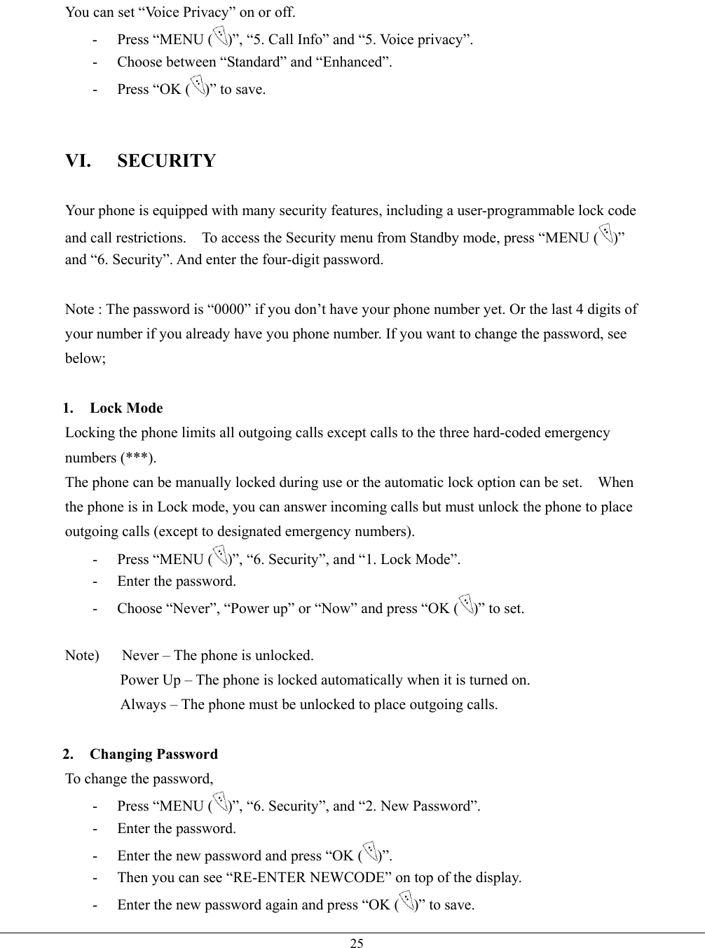   25You can set “Voice Privacy” on or off. - Press “MENU ( )”, “5. Call Info” and “5. Voice privacy”. -  Choose between “Standard” and “Enhanced”. -  Press “OK ( )” to save.   VI. SECURITY  Your phone is equipped with many security features, including a user-programmable lock code and call restrictions.    To access the Security menu from Standby mode, press “MENU ( )” and “6. Security”. And enter the four-digit password.  Note : The password is “0000” if you don’t have your phone number yet. Or the last 4 digits of your number if you already have you phone number. If you want to change the password, see below;  1. Lock Mode Locking the phone limits all outgoing calls except calls to the three hard-coded emergency numbers (***). The phone can be manually locked during use or the automatic lock option can be set.    When the phone is in Lock mode, you can answer incoming calls but must unlock the phone to place outgoing calls (except to designated emergency numbers). - Press “MENU ( )”, “6. Security”, and “1. Lock Mode”. -  Enter the password. -  Choose “Never”, “Power up” or “Now” and press “OK ( )” to set.  Note)      Never – The phone is unlocked.   Power Up – The phone is locked automatically when it is turned on. Always – The phone must be unlocked to place outgoing calls.  2. Changing Password To change the password, - Press “MENU ( )”, “6. Security”, and “2. New Password”. -  Enter the password. -  Enter the new password and press “OK ( )”. -  Then you can see “RE-ENTER NEWCODE” on top of the display. -  Enter the new password again and press “OK ( )” to save. 