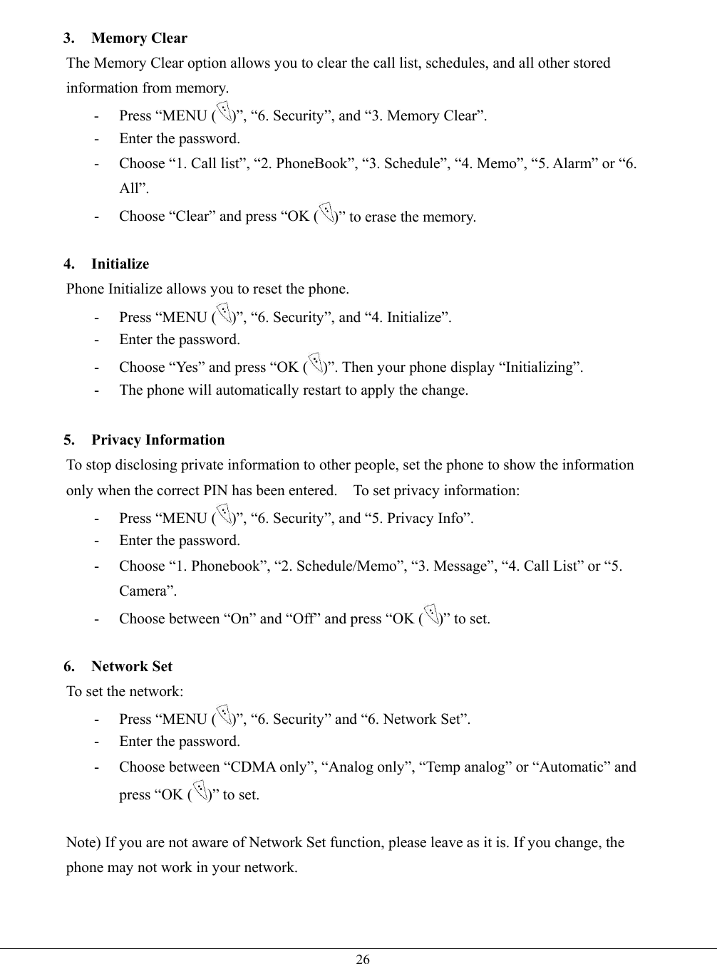   26 3. Memory Clear The Memory Clear option allows you to clear the call list, schedules, and all other stored information from memory. - Press “MENU ( )”, “6. Security”, and “3. Memory Clear”. -  Enter the password. -  Choose “1. Call list”, “2. PhoneBook”, “3. Schedule”, “4. Memo”, “5. Alarm” or “6. All”. -  Choose “Clear” and press “OK ( )” to erase the memory.  4. Initialize Phone Initialize allows you to reset the phone.   - Press “MENU ( )”, “6. Security”, and “4. Initialize”.   -  Enter the password. -  Choose “Yes” and press “OK ( )”. Then your phone display “Initializing”. -  The phone will automatically restart to apply the change.  5. Privacy Information To stop disclosing private information to other people, set the phone to show the information only when the correct PIN has been entered.    To set privacy information: - Press “MENU ( )”, “6. Security”, and “5. Privacy Info”. -  Enter the password. -  Choose “1. Phonebook”, “2. Schedule/Memo”, “3. Message”, “4. Call List” or “5. Camera”. -  Choose between “On” and “Off” and press “OK ( )” to set.  6. Network Set To set the network:   - Press “MENU ( )”, “6. Security” and “6. Network Set”. -  Enter the password. -  Choose between “CDMA only”, “Analog only”, “Temp analog” or “Automatic” and press “OK ( )” to set.  Note) If you are not aware of Network Set function, please leave as it is. If you change, the phone may not work in your network.   