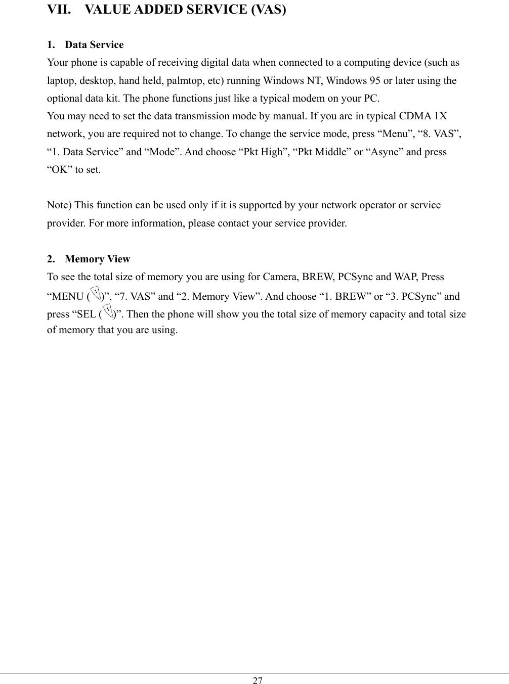   27VII.  VALUE ADDED SERVICE (VAS)  1. Data Service Your phone is capable of receiving digital data when connected to a computing device (such as laptop, desktop, hand held, palmtop, etc) running Windows NT, Windows 95 or later using the optional data kit. The phone functions just like a typical modem on your PC.   You may need to set the data transmission mode by manual. If you are in typical CDMA 1X network, you are required not to change. To change the service mode, press “Menu”, “8. VAS”, “1. Data Service” and “Mode”. And choose “Pkt High”, “Pkt Middle” or “Async” and press “OK” to set.  Note) This function can be used only if it is supported by your network operator or service provider. For more information, please contact your service provider.  2. Memory View To see the total size of memory you are using for Camera, BREW, PCSync and WAP, Press “MENU ( )”, “7. VAS” and “2. Memory View”. And choose “1. BREW” or “3. PCSync” and press “SEL ( )”. Then the phone will show you the total size of memory capacity and total size of memory that you are using.   