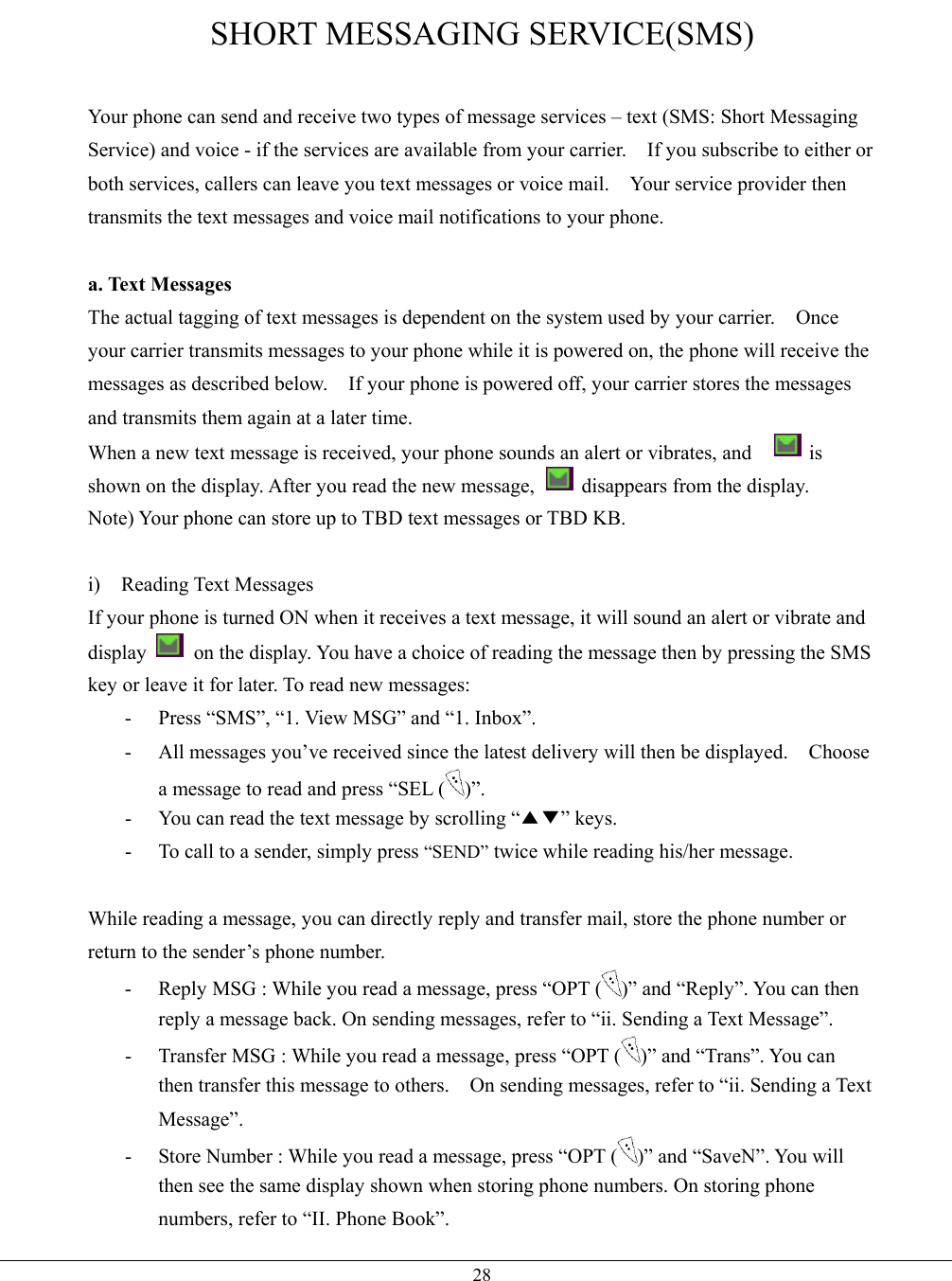   28SHORT MESSAGING SERVICE(SMS)  Your phone can send and receive two types of message services – text (SMS: Short Messaging Service) and voice - if the services are available from your carrier.    If you subscribe to either or both services, callers can leave you text messages or voice mail.    Your service provider then transmits the text messages and voice mail notifications to your phone.  a. Text Messages The actual tagging of text messages is dependent on the system used by your carrier.    Once your carrier transmits messages to your phone while it is powered on, the phone will receive the messages as described below.    If your phone is powered off, your carrier stores the messages and transmits them again at a later time. When a new text message is received, your phone sounds an alert or vibrates, and      is shown on the display. After you read the new message,    disappears from the display. Note) Your phone can store up to TBD text messages or TBD KB.  i) Reading Text Messages If your phone is turned ON when it receives a text message, it will sound an alert or vibrate and display    on the display. You have a choice of reading the message then by pressing the SMS key or leave it for later. To read new messages: -  Press “SMS”, “1. View MSG” and “1. Inbox”. -  All messages you’ve received since the latest delivery will then be displayed.    Choose a message to read and press “SEL ( )”. -  You can read the text message by scrolling “▲▼” keys. -  To call to a sender, simply press “SEND” twice while reading his/her message.  While reading a message, you can directly reply and transfer mail, store the phone number or return to the sender’s phone number. -  Reply MSG : While you read a message, press “OPT ( )” and “Reply”. You can then reply a message back. On sending messages, refer to “ii. Sending a Text Message”. -  Transfer MSG : While you read a message, press “OPT ( )” and “Trans”. You can then transfer this message to others.    On sending messages, refer to “ii. Sending a Text Message”. -  Store Number : While you read a message, press “OPT ( )” and “SaveN”. You will then see the same display shown when storing phone numbers. On storing phone numbers, refer to “II. Phone Book”. 