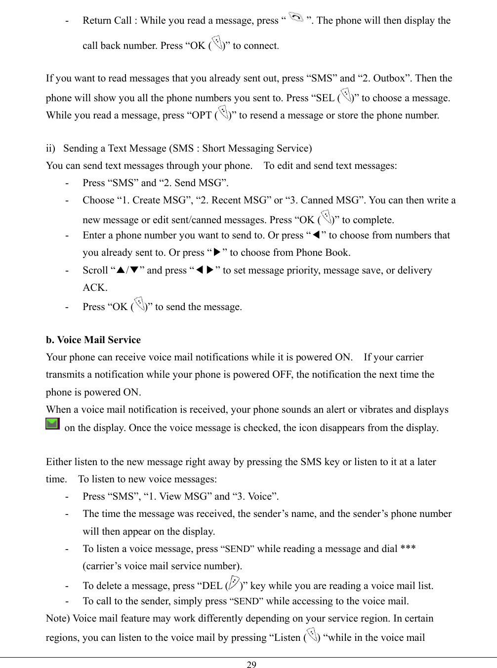   29-  Return Call : While you read a message, press “ ”. The phone will then display the call back number. Press “OK ( )” to connect.  If you want to read messages that you already sent out, press “SMS” and “2. Outbox”. Then the phone will show you all the phone numbers you sent to. Press “SEL ( )” to choose a message. While you read a message, press “OPT ( )” to resend a message or store the phone number.  ii)  Sending a Text Message (SMS : Short Messaging Service) You can send text messages through your phone.    To edit and send text messages: -  Press “SMS” and “2. Send MSG”.   -  Choose “1. Create MSG”, “2. Recent MSG” or “3. Canned MSG”. You can then write a new message or edit sent/canned messages. Press “OK ( )” to complete. -  Enter a phone number you want to send to. Or press “◀” to choose from numbers that you already sent to. Or press “▶” to choose from Phone Book. - Scroll “▲/▼” and press “◀▶” to set message priority, message save, or delivery ACK. -  Press “OK ( )” to send the message.  b. Voice Mail Service Your phone can receive voice mail notifications while it is powered ON.    If your carrier transmits a notification while your phone is powered OFF, the notification the next time the phone is powered ON. When a voice mail notification is received, your phone sounds an alert or vibrates and displays  on the display. Once the voice message is checked, the icon disappears from the display.  Either listen to the new message right away by pressing the SMS key or listen to it at a later time.    To listen to new voice messages: -  Press “SMS”, “1. View MSG” and “3. Voice”. -  The time the message was received, the sender’s name, and the sender’s phone number will then appear on the display. -  To listen a voice message, press “SEND” while reading a message and dial *** (carrier’s voice mail service number).   -  To delete a message, press “DEL ( )” key while you are reading a voice mail list. -  To call to the sender, simply press “SEND” while accessing to the voice mail. Note) Voice mail feature may work differently depending on your service region. In certain regions, you can listen to the voice mail by pressing “Listen ( ) “while in the voice mail 