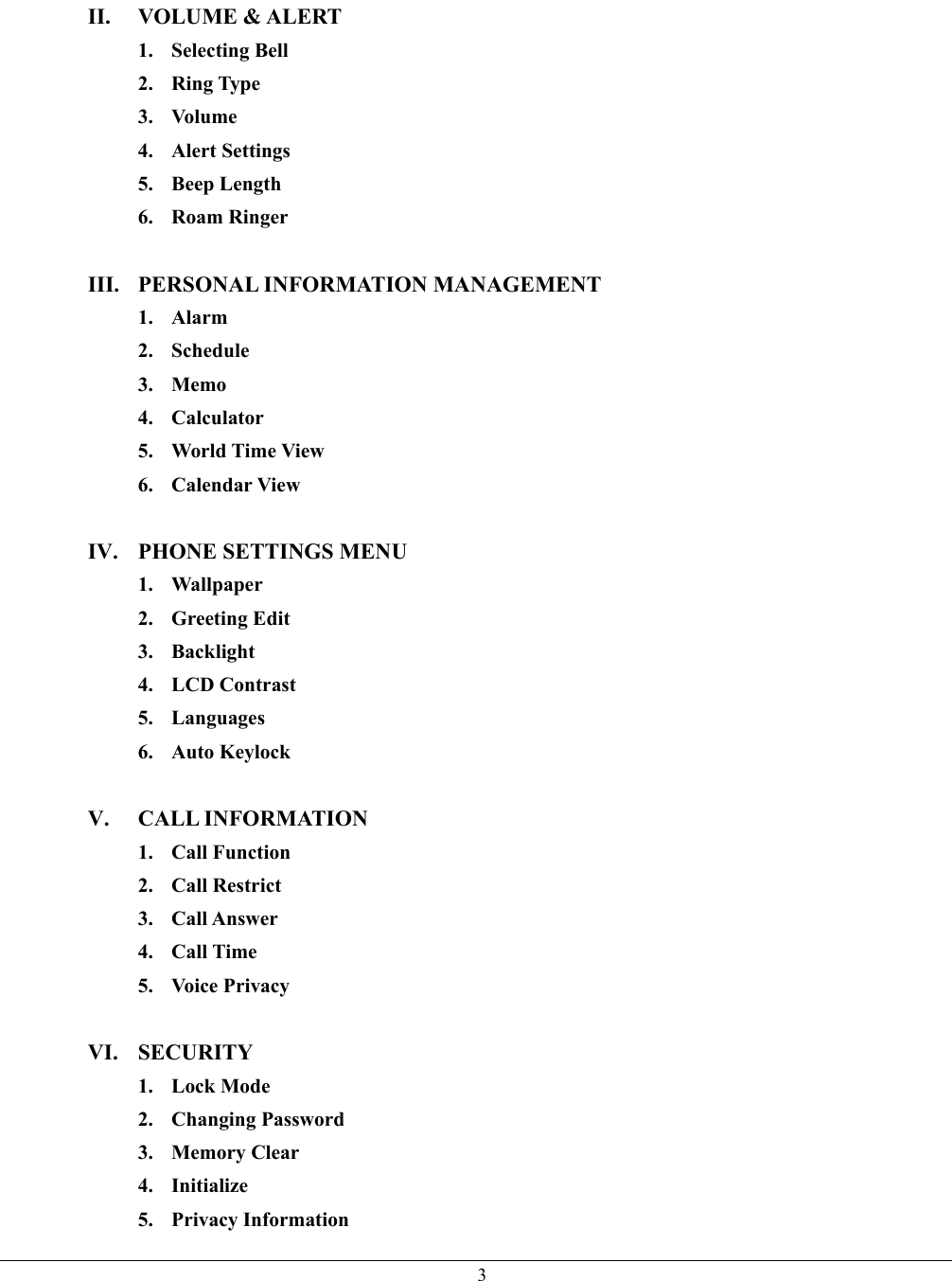  3II. VOLUME &amp; ALERT 1. Selecting Bell 2. Ring Type 3. Volume 4. Alert Settings 5. Beep Length 6. Roam Ringer  III.  PERSONAL INFORMATION MANAGEMENT 1. Alarm 2. Schedule 3. Memo 4. Calculator 5. World Time View 6. Calendar View  IV.  PHONE SETTINGS MENU 1. Wallpaper 2. Greeting Edit 3. Backlight 4. LCD Contrast 5. Languages 6. Auto Keylock  V. CALL INFORMATION 1. Call Function 2. Call Restrict 3. Call Answer 4. Call Time 5. Voice Privacy  VI. SECURITY 1. Lock Mode 2. Changing Password 3. Memory Clear 4. Initialize 5. Privacy Information 