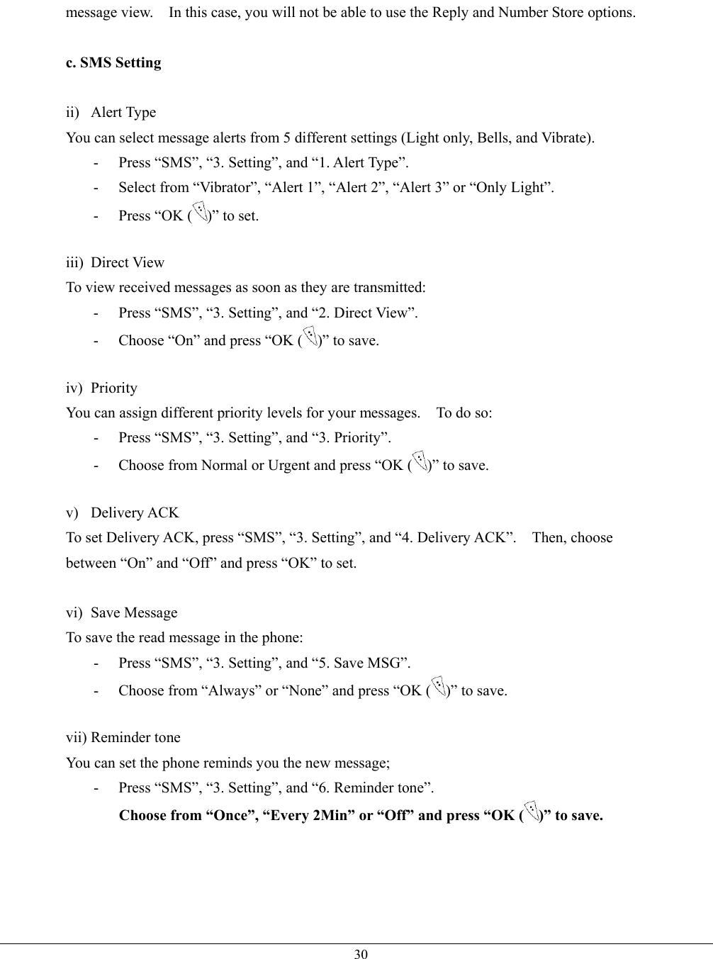   30message view.    In this case, you will not be able to use the Reply and Number Store options.  c. SMS Setting  ii) Alert Type You can select message alerts from 5 different settings (Light only, Bells, and Vibrate). -  Press “SMS”, “3. Setting”, and “1. Alert Type”. -  Select from “Vibrator”, “Alert 1”, “Alert 2”, “Alert 3” or “Only Light”. -  Press “OK ( )” to set.  iii) Direct View To view received messages as soon as they are transmitted: -  Press “SMS”, “3. Setting”, and “2. Direct View”. -  Choose “On” and press “OK ( )” to save.  iv) Priority You can assign different priority levels for your messages.    To do so: -  Press “SMS”, “3. Setting”, and “3. Priority”. -  Choose from Normal or Urgent and press “OK ( )” to save.  v) Delivery ACK To set Delivery ACK, press “SMS”, “3. Setting”, and “4. Delivery ACK”.    Then, choose between “On” and “Off” and press “OK” to set.  vi) Save Message To save the read message in the phone: -  Press “SMS”, “3. Setting”, and “5. Save MSG”. -  Choose from “Always” or “None” and press “OK ( )” to save.  vii) Reminder tone You can set the phone reminds you the new message; -  Press “SMS”, “3. Setting”, and “6. Reminder tone”. Choose from “Once”, “Every 2Min” or “Off” and press “OK ( )” to save.   