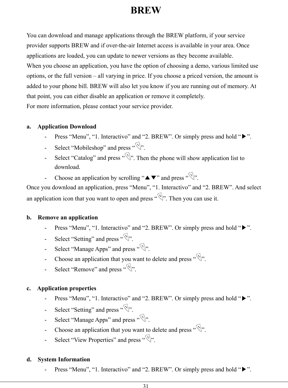   31BREW  You can download and manage applications through the BREW platform, if your service provider supports BREW and if over-the-air Internet access is available in your area. Once applications are loaded, you can update to newer versions as they become available. When you choose an application, you have the option of choosing a demo, various limited use options, or the full version – all varying in price. If you choose a priced version, the amount is added to your phone bill. BREW will also let you know if you are running out of memory. At that point, you can either disable an application or remove it completely. For more information, please contact your service provider.  a.  Application Download -  Press “Menu”, “1. Interactivo” and “2. BREW”. Or simply press and hold “▶”. -  Select “Mobileshop” and press “ ”. -  Select “Catalog” and press “ ”. Then the phone will show application list to download. -  Choose an application by scrolling “▲▼” and press “ ”. Once you download an application, press “Menu”, “1. Interactivo” and “2. BREW”. And select an application icon that you want to open and press “ ”. Then you can use it.  b.  Remove an application -  Press “Menu”, “1. Interactivo” and “2. BREW”. Or simply press and hold “▶”. -  Select “Setting” and press “ ”. -  Select “Manage Apps” and press “ ”. -  Choose an application that you want to delete and press “ ”.  -  Select “Remove” and press “ ”.  c.  Application properties -  Press “Menu”, “1. Interactivo” and “2. BREW”. Or simply press and hold “▶”. -  Select “Setting” and press “ ”. -  Select “Manage Apps” and press “ ”. -  Choose an application that you want to delete and press “ ”.  -  Select “View Properties” and press “ ”.  d.  System Information -  Press “Menu”, “1. Interactivo” and “2. BREW”. Or simply press and hold “▶”. 