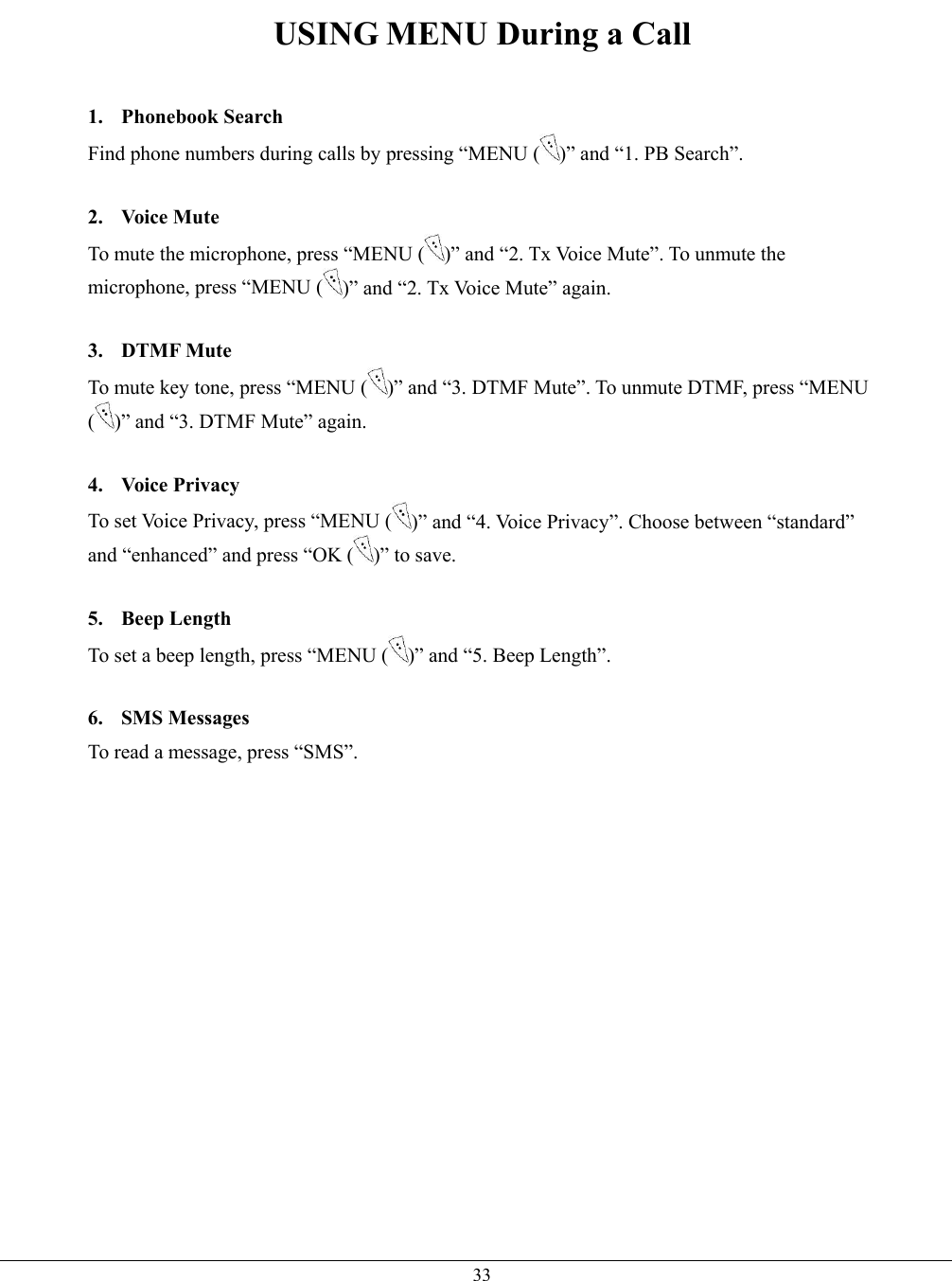   33USING MENU During a Call  1. Phonebook Search Find phone numbers during calls by pressing “MENU ( )” and “1. PB Search”.  2. Voice Mute To mute the microphone, press “MENU ( )” and “2. Tx Voice Mute”. To unmute the microphone, press “MENU ( )” and “2. Tx Voice Mute” again.  3. DTMF Mute To mute key tone, press “MENU ( )” and “3. DTMF Mute”. To unmute DTMF, press “MENU ()” and “3. DTMF Mute” again.  4. Voice Privacy To set Voice Privacy, press “MENU ( )” and “4. Voice Privacy”. Choose between “standard” and “enhanced” and press “OK ( )” to save.  5. Beep Length To set a beep length, press “MENU ( )” and “5. Beep Length”.  6. SMS Messages To read a message, press “SMS”.   