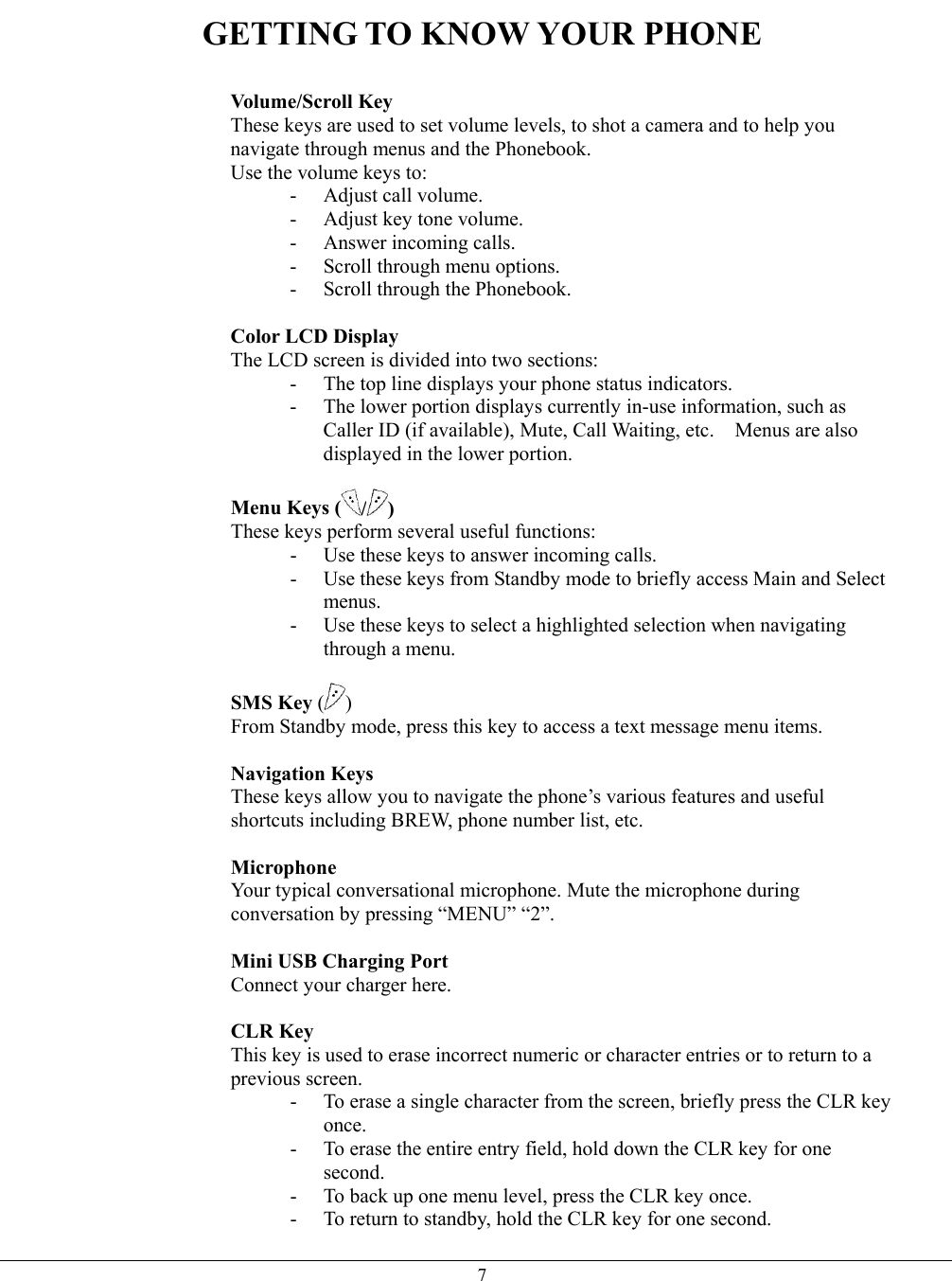   7GETTING TO KNOW YOUR PHONE   Volume/Scroll Key These keys are used to set volume levels, to shot a camera and to help you navigate through menus and the Phonebook. Use the volume keys to: -  Adjust call volume. -  Adjust key tone volume. - Answer incoming calls. - Scroll through menu options. -  Scroll through the Phonebook.  Color LCD Display The LCD screen is divided into two sections: -  The top line displays your phone status indicators. -  The lower portion displays currently in-use information, such as Caller ID (if available), Mute, Call Waiting, etc.    Menus are also displayed in the lower portion.  Menu Keys ( / ) These keys perform several useful functions: -  Use these keys to answer incoming calls. -  Use these keys from Standby mode to briefly access Main and Select menus. -  Use these keys to select a highlighted selection when navigating through a menu.  SMS Key ( ) From Standby mode, press this key to access a text message menu items.  Navigation Keys  These keys allow you to navigate the phone’s various features and useful shortcuts including BREW, phone number list, etc.  Microphone Your typical conversational microphone. Mute the microphone during conversation by pressing “MENU” “2”.  Mini USB Charging Port  Connect your charger here.    CLR Key This key is used to erase incorrect numeric or character entries or to return to a previous screen. -  To erase a single character from the screen, briefly press the CLR key once. -  To erase the entire entry field, hold down the CLR key for one second. -  To back up one menu level, press the CLR key once. -  To return to standby, hold the CLR key for one second. 