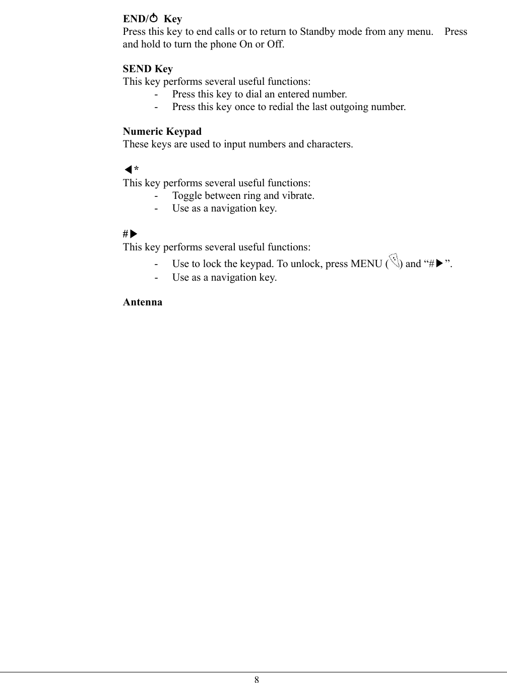   8 END/  Key  Press this key to end calls or to return to Standby mode from any menu.    Press and hold to turn the phone On or Off.  SEND Key  This key performs several useful functions: -  Press this key to dial an entered number. -  Press this key once to redial the last outgoing number.  Numeric Keypad  These keys are used to input numbers and characters.  ◀* This key performs several useful functions: -  Toggle between ring and vibrate. -  Use as a navigation key.  #▶ This key performs several useful functions: -  Use to lock the keypad. To unlock, press MENU ( ) and “#▶”. -  Use as a navigation key.  Antenna    