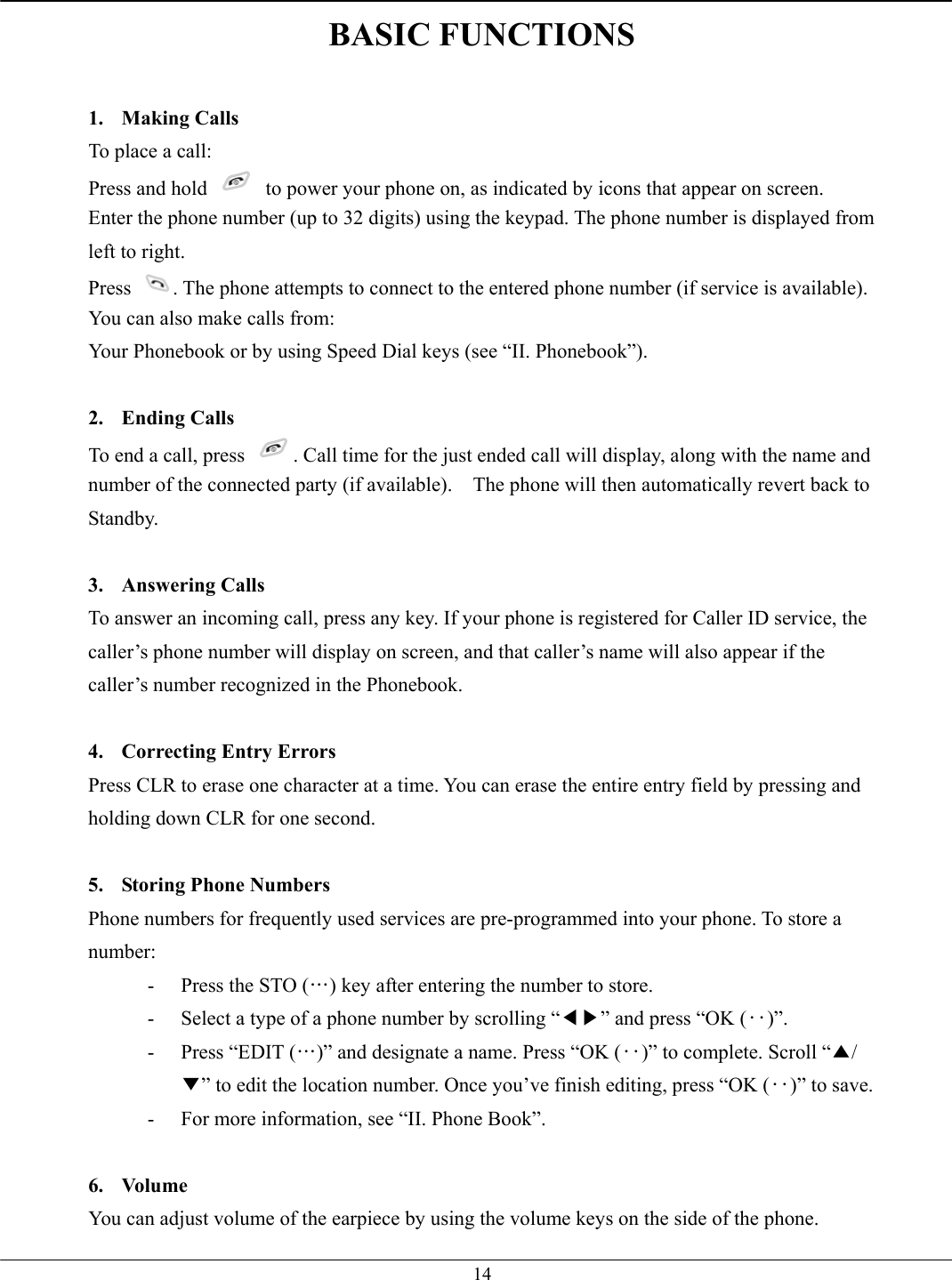   14BASIC FUNCTIONS  1. Making Calls To place a call: Press and hold    to power your phone on, as indicated by icons that appear on screen. Enter the phone number (up to 32 digits) using the keypad. The phone number is displayed from left to right. Press  . The phone attempts to connect to the entered phone number (if service is available). You can also make calls from: Your Phonebook or by using Speed Dial keys (see “II. Phonebook”).  2. Ending Calls To end a call, press  . Call time for the just ended call will display, along with the name and number of the connected party (if available).    The phone will then automatically revert back to Standby.  3. Answering Calls To answer an incoming call, press any key. If your phone is registered for Caller ID service, the caller’s phone number will display on screen, and that caller’s name will also appear if the caller’s number recognized in the Phonebook.  4.  Correcting Entry Errors Press CLR to erase one character at a time. You can erase the entire entry field by pressing and holding down CLR for one second.  5.  Storing Phone Numbers Phone numbers for frequently used services are pre-programmed into your phone. To store a number: -  Press the STO (…) key after entering the number to store. -  Select a type of a phone number by scrolling “◀▶” and press “OK (‥)”. -  Press “EDIT (…)” and designate a name. Press “OK (‥)” to complete. Scroll “▲/▼” to edit the location number. Once you’ve finish editing, press “OK (‥)” to save. -  For more information, see “II. Phone Book”.  6. Volume You can adjust volume of the earpiece by using the volume keys on the side of the phone.   