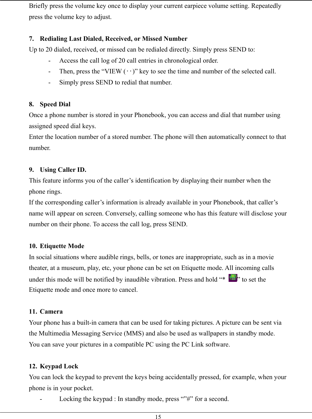   15Briefly press the volume key once to display your current earpiece volume setting. Repeatedly press the volume key to adjust.  7.  Redialing Last Dialed, Received, or Missed Number Up to 20 dialed, received, or missed can be redialed directly. Simply press SEND to: -  Access the call log of 20 call entries in chronological order. -  Then, press the “VIEW (‥)” key to see the time and number of the selected call. -  Simply press SEND to redial that number.  8. Speed Dial Once a phone number is stored in your Phonebook, you can access and dial that number using assigned speed dial keys. Enter the location number of a stored number. The phone will then automatically connect to that number.  9.  Using Caller ID. This feature informs you of the caller’s identification by displaying their number when the phone rings. If the corresponding caller’s information is already available in your Phonebook, that caller’s name will appear on screen. Conversely, calling someone who has this feature will disclose your number on their phone. To access the call log, press SEND.  10. Etiquette Mode In social situations where audible rings, bells, or tones are inappropriate, such as in a movie theater, at a museum, play, etc, your phone can be set on Etiquette mode. All incoming calls under this mode will be notified by inaudible vibration. Press and hold “*  ” to set the Etiquette mode and once more to cancel.  11. Camera Your phone has a built-in camera that can be used for taking pictures. A picture can be sent via the Multimedia Messaging Service (MMS) and also be used as wallpapers in standby mode. You can save your pictures in a compatible PC using the PC Link software.  12. Keypad Lock You can lock the keypad to prevent the keys being accidentally pressed, for example, when your phone is in your pocket. -  Locking the keypad : In standby mode, press “”#” for a second. 