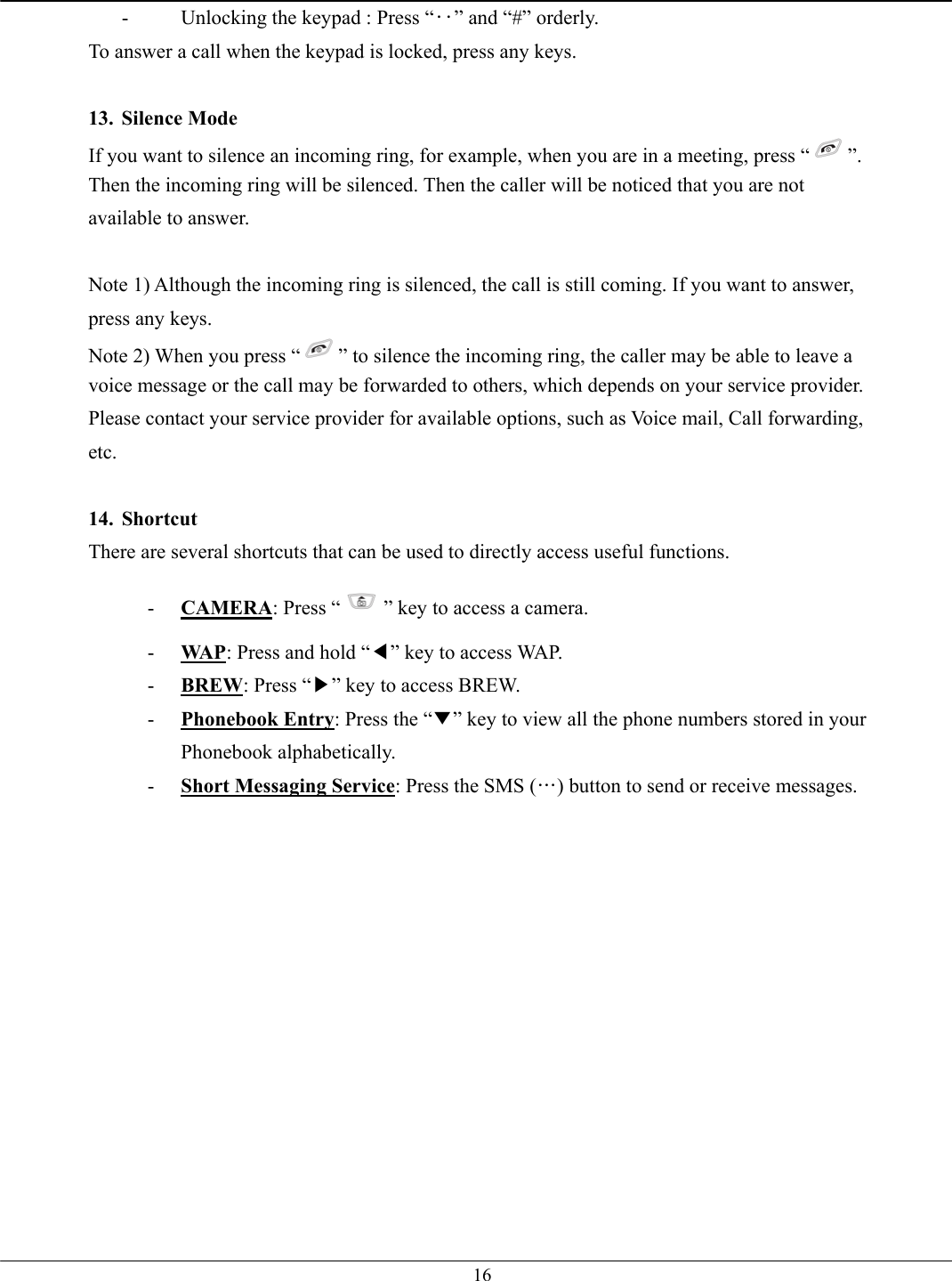   16-  Unlocking the keypad : Press “‥” and “#” orderly. To answer a call when the keypad is locked, press any keys.  13. Silence Mode If you want to silence an incoming ring, for example, when you are in a meeting, press “ ”. Then the incoming ring will be silenced. Then the caller will be noticed that you are not available to answer.  Note 1) Although the incoming ring is silenced, the call is still coming. If you want to answer, press any keys. Note 2) When you press “ ” to silence the incoming ring, the caller may be able to leave a voice message or the call may be forwarded to others, which depends on your service provider. Please contact your service provider for available options, such as Voice mail, Call forwarding, etc.  14. Shortcut There are several shortcuts that can be used to directly access useful functions. -  CAMERA: Press “ ” key to access a camera. -  WAP: Press and hold “◀” key to access WAP.   -  BREW: Press “▶” key to access BREW. -  Phonebook Entry: Press the “▼” key to view all the phone numbers stored in your Phonebook alphabetically.   -  Short Messaging Service: Press the SMS (…) button to send or receive messages.   