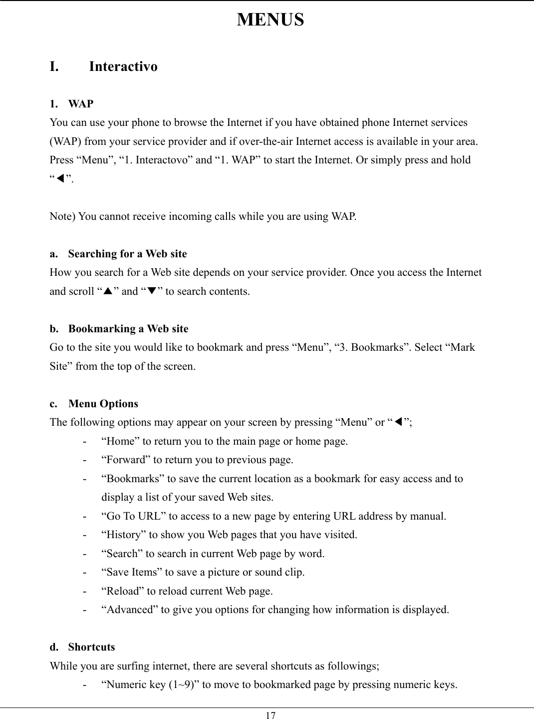   17MENUS  I. Interactivo  1. WAP You can use your phone to browse the Internet if you have obtained phone Internet services (WAP) from your service provider and if over-the-air Internet access is available in your area. Press “Menu”, “1. Interactovo” and “1. WAP” to start the Internet. Or simply press and hold “◀”.  Note) You cannot receive incoming calls while you are using WAP.  a.  Searching for a Web site How you search for a Web site depends on your service provider. Once you access the Internet and scroll “▲” and “▼” to search contents.  b.  Bookmarking a Web site Go to the site you would like to bookmark and press “Menu”, “3. Bookmarks”. Select “Mark Site” from the top of the screen.  c. Menu Options The following options may appear on your screen by pressing “Menu” or “◀”; -  “Home” to return you to the main page or home page. -  “Forward” to return you to previous page. -  “Bookmarks” to save the current location as a bookmark for easy access and to display a list of your saved Web sites. -  “Go To URL” to access to a new page by entering URL address by manual. -  “History” to show you Web pages that you have visited. -  “Search” to search in current Web page by word. -  “Save Items” to save a picture or sound clip. -  “Reload” to reload current Web page. -  “Advanced” to give you options for changing how information is displayed.  d. Shortcuts While you are surfing internet, there are several shortcuts as followings; -  “Numeric key (1~9)” to move to bookmarked page by pressing numeric keys. 