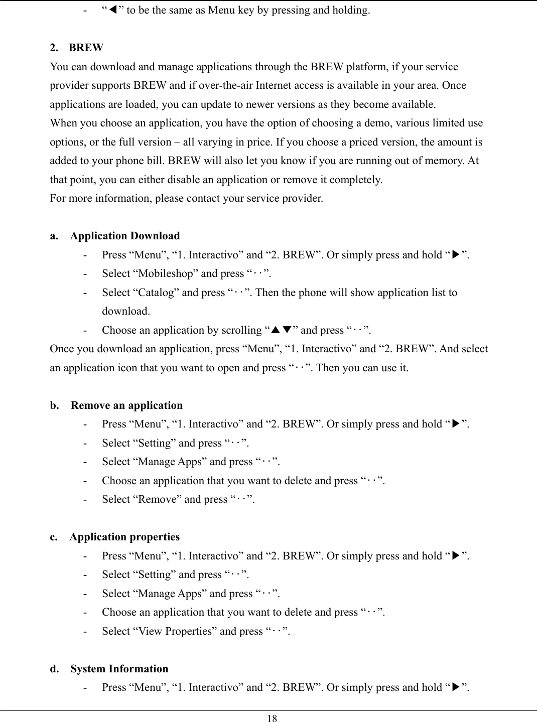   18- “◀” to be the same as Menu key by pressing and holding.  2. BREW You can download and manage applications through the BREW platform, if your service provider supports BREW and if over-the-air Internet access is available in your area. Once applications are loaded, you can update to newer versions as they become available. When you choose an application, you have the option of choosing a demo, various limited use options, or the full version – all varying in price. If you choose a priced version, the amount is added to your phone bill. BREW will also let you know if you are running out of memory. At that point, you can either disable an application or remove it completely. For more information, please contact your service provider.  a.  Application Download -  Press “Menu”, “1. Interactivo” and “2. BREW”. Or simply press and hold “▶”. -  Select “Mobileshop” and press “‥”. -  Select “Catalog” and press “‥”. Then the phone will show application list to download. -  Choose an application by scrolling “▲▼” and press “‥”. Once you download an application, press “Menu”, “1. Interactivo” and “2. BREW”. And select an application icon that you want to open and press “‥”. Then you can use it.  b.  Remove an application -  Press “Menu”, “1. Interactivo” and “2. BREW”. Or simply press and hold “▶”. -  Select “Setting” and press “‥”. -  Select “Manage Apps” and press “‥”. -  Choose an application that you want to delete and press “‥”.  -  Select “Remove” and press “‥”.  c.  Application properties -  Press “Menu”, “1. Interactivo” and “2. BREW”. Or simply press and hold “▶”. -  Select “Setting” and press “‥”. -  Select “Manage Apps” and press “‥”. -  Choose an application that you want to delete and press “‥”.  -  Select “View Properties” and press “‥”.  d.  System Information -  Press “Menu”, “1. Interactivo” and “2. BREW”. Or simply press and hold “▶”. 