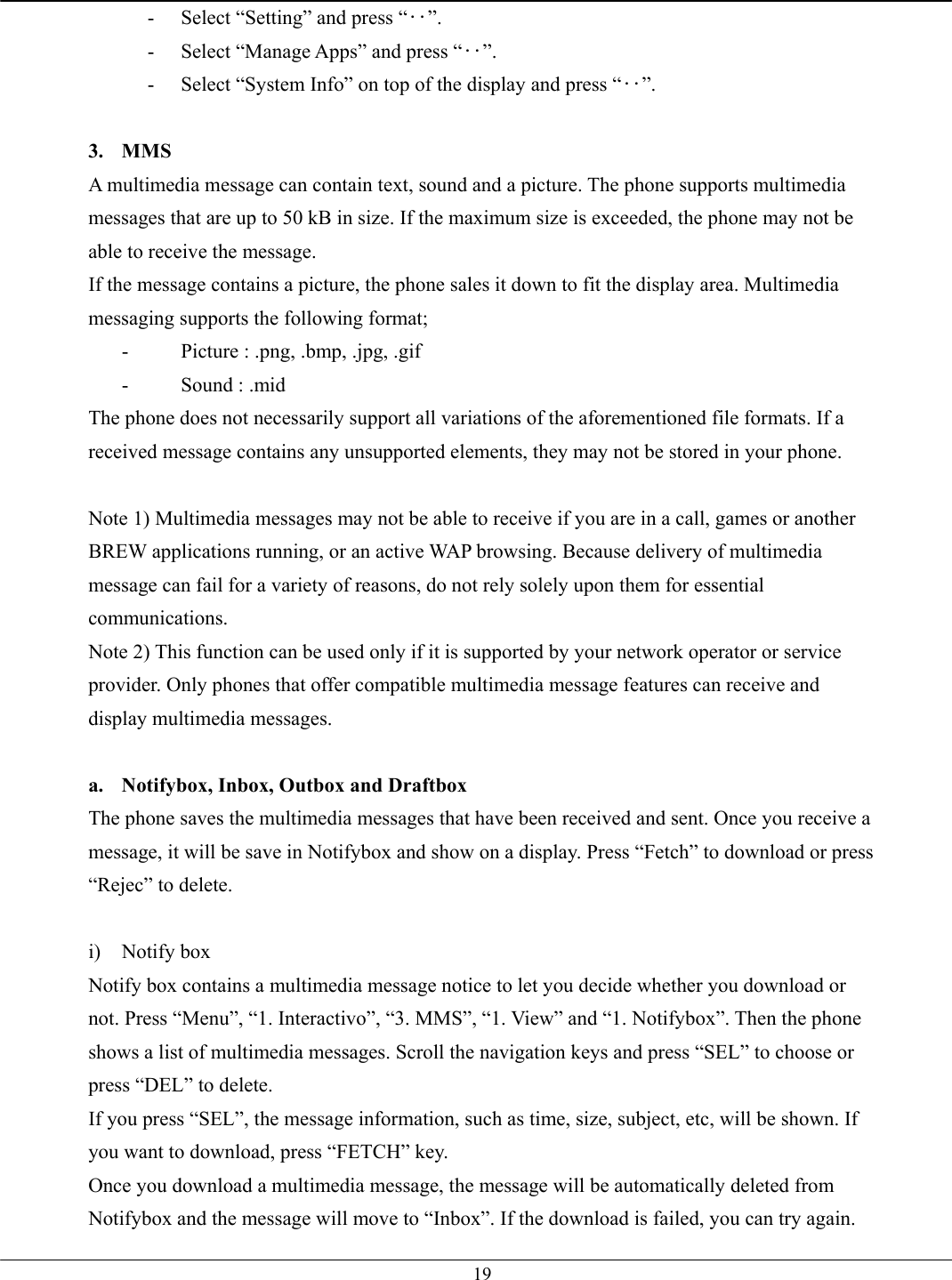   19-  Select “Setting” and press “‥”. -  Select “Manage Apps” and press “‥”. -  Select “System Info” on top of the display and press “‥”.  3. MMS A multimedia message can contain text, sound and a picture. The phone supports multimedia messages that are up to 50 kB in size. If the maximum size is exceeded, the phone may not be able to receive the message. If the message contains a picture, the phone sales it down to fit the display area. Multimedia messaging supports the following format; -  Picture : .png, .bmp, .jpg, .gif -  Sound : .mid The phone does not necessarily support all variations of the aforementioned file formats. If a received message contains any unsupported elements, they may not be stored in your phone.  Note 1) Multimedia messages may not be able to receive if you are in a call, games or another BREW applications running, or an active WAP browsing. Because delivery of multimedia message can fail for a variety of reasons, do not rely solely upon them for essential communications. Note 2) This function can be used only if it is supported by your network operator or service provider. Only phones that offer compatible multimedia message features can receive and display multimedia messages.  a.  Notifybox, Inbox, Outbox and Draftbox The phone saves the multimedia messages that have been received and sent. Once you receive a message, it will be save in Notifybox and show on a display. Press “Fetch” to download or press “Rejec” to delete.  i) Notify box Notify box contains a multimedia message notice to let you decide whether you download or not. Press “Menu”, “1. Interactivo”, “3. MMS”, “1. View” and “1. Notifybox”. Then the phone shows a list of multimedia messages. Scroll the navigation keys and press “SEL” to choose or press “DEL” to delete. If you press “SEL”, the message information, such as time, size, subject, etc, will be shown. If you want to download, press “FETCH” key. Once you download a multimedia message, the message will be automatically deleted from Notifybox and the message will move to “Inbox”. If the download is failed, you can try again. 