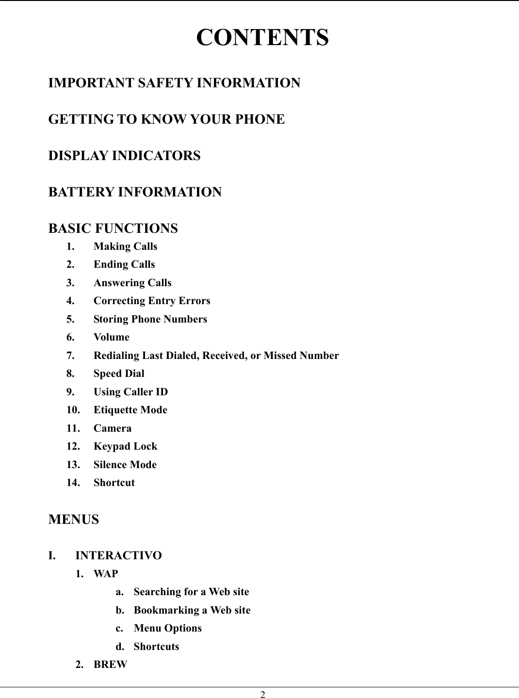   2 CONTENTS  IMPORTANT SAFETY INFORMATION  GETTING TO KNOW YOUR PHONE  DISPLAY INDICATORS  BATTERY INFORMATION  BASIC FUNCTIONS 1. Making Calls 2. Ending Calls 3. Answering Calls 4.  Correcting Entry Errors 5.  Storing Phone Numbers 6. Volume 7.  Redialing Last Dialed, Received, or Missed Number 8. Speed Dial 9.  Using Caller ID 10. Etiquette Mode 11. Camera 12. Keypad Lock 13. Silence Mode 14. Shortcut  MENUS  I. INTERACTIVO 1. WAP a.  Searching for a Web site b.  Bookmarking a Web site c. Menu Options d. Shortcuts 2. BREW 