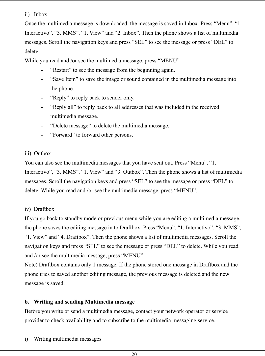   20 ii) Inbox Once the multimedia message is downloaded, the message is saved in Inbox. Press “Menu”, “1. Interactivo”, “3. MMS”, “1. View” and “2. Inbox”. Then the phone shows a list of multimedia messages. Scroll the navigation keys and press “SEL” to see the message or press “DEL” to delete. While you read and /or see the multimedia message, press “MENU”. -  “Restart” to see the message from the beginning again. -  “Save Item” to save the image or sound contained in the multimedia message into the phone. -  “Reply” to reply back to sender only. -  “Reply all” to reply back to all addresses that was included in the received multimedia message. -  “Delete message” to delete the multimedia message. -  “Forward” to forward other persons.  iii) Outbox You can also see the multimedia messages that you have sent out. Press “Menu”, “1. Interactivo”, “3. MMS”, “1. View” and “3. Outbox”. Then the phone shows a list of multimedia messages. Scroll the navigation keys and press “SEL” to see the message or press “DEL” to delete. While you read and /or see the multimedia message, press “MENU”.  iv) Draftbox If you go back to standby mode or previous menu while you are editing a multimedia message, the phone saves the editing message in to Draftbox. Press “Menu”, “1. Interactivo”, “3. MMS”, “1. View” and “4. Draftbox”. Then the phone shows a list of multimedia messages. Scroll the navigation keys and press “SEL” to see the message or press “DEL” to delete. While you read and /or see the multimedia message, press “MENU”. Note) Draftbox contains only 1 message. If the phone stored one message in Draftbox and the phone tries to saved another editing message, the previous message is deleted and the new message is saved.  b.  Writing and sending Multimedia message Before you write or send a multimedia message, contact your network operator or service provider to check availability and to subscribe to the multimedia messaging service.  i) Writing multimedia messages 