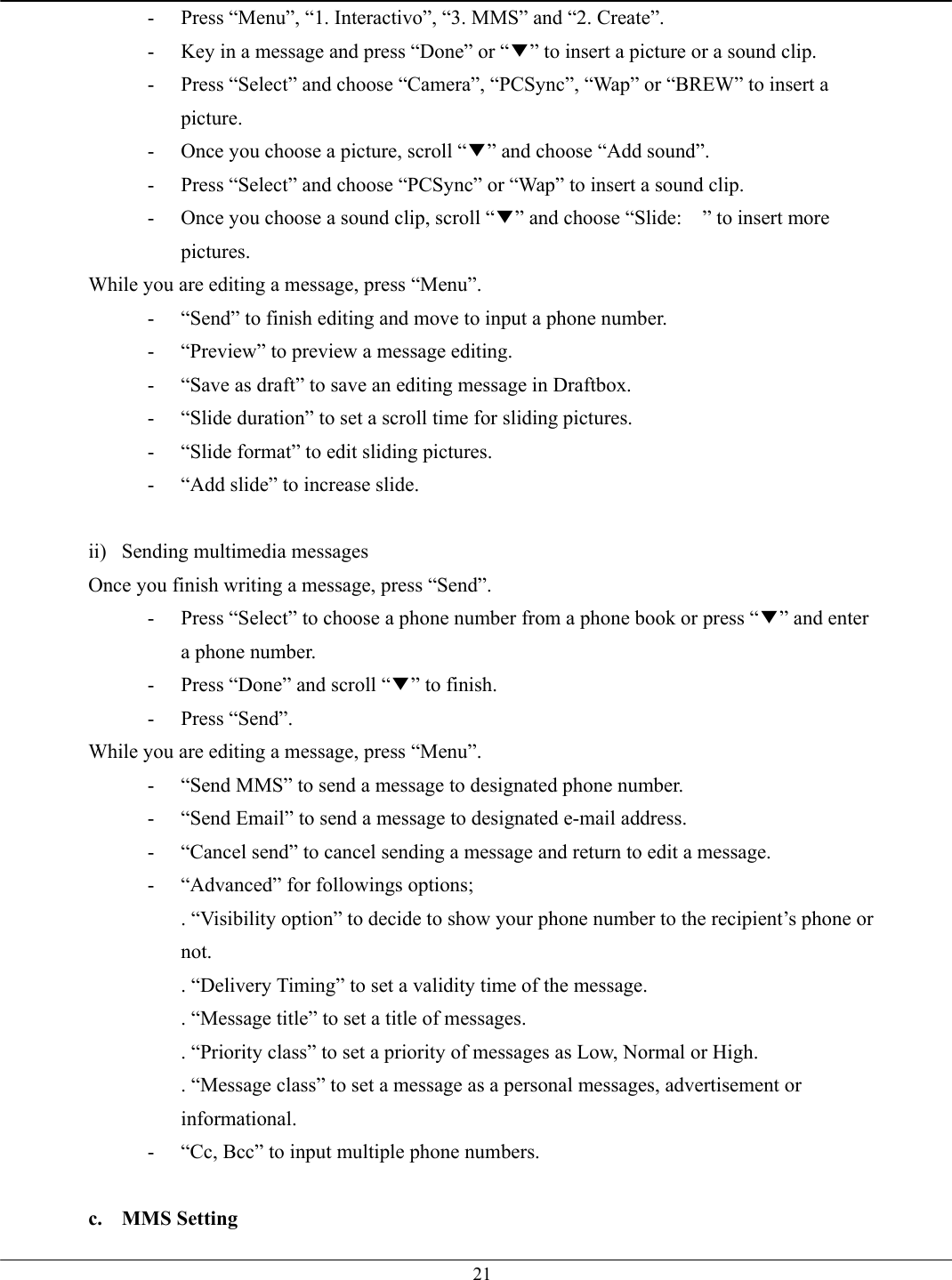   21-  Press “Menu”, “1. Interactivo”, “3. MMS” and “2. Create”. -  Key in a message and press “Done” or “▼” to insert a picture or a sound clip. -  Press “Select” and choose “Camera”, “PCSync”, “Wap” or “BREW” to insert a picture.  -  Once you choose a picture, scroll “▼” and choose “Add sound”. -  Press “Select” and choose “PCSync” or “Wap” to insert a sound clip. -  Once you choose a sound clip, scroll “▼” and choose “Slide:    ” to insert more pictures. While you are editing a message, press “Menu”. -  “Send” to finish editing and move to input a phone number. -  “Preview” to preview a message editing. -  “Save as draft” to save an editing message in Draftbox. -  “Slide duration” to set a scroll time for sliding pictures. -  “Slide format” to edit sliding pictures. -  “Add slide” to increase slide.  ii) Sending multimedia messages Once you finish writing a message, press “Send”. -  Press “Select” to choose a phone number from a phone book or press “▼” and enter a phone number.   -  Press “Done” and scroll “▼” to finish. - Press “Send”. While you are editing a message, press “Menu”. -  “Send MMS” to send a message to designated phone number. -  “Send Email” to send a message to designated e-mail address. -  “Cancel send” to cancel sending a message and return to edit a message. -  “Advanced” for followings options; . “Visibility option” to decide to show your phone number to the recipient’s phone or not. . “Delivery Timing” to set a validity time of the message. . “Message title” to set a title of messages. . “Priority class” to set a priority of messages as Low, Normal or High. . “Message class” to set a message as a personal messages, advertisement or informational. -  “Cc, Bcc” to input multiple phone numbers.  c. MMS Setting 