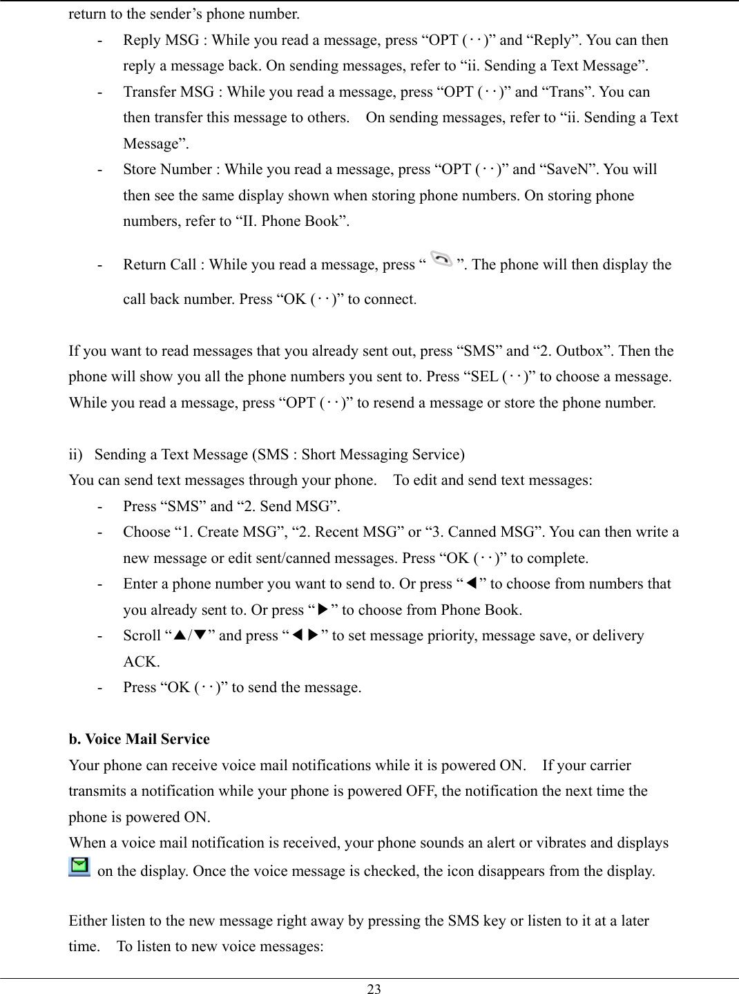   23return to the sender’s phone number. -  Reply MSG : While you read a message, press “OPT (‥)” and “Reply”. You can then reply a message back. On sending messages, refer to “ii. Sending a Text Message”. -  Transfer MSG : While you read a message, press “OPT (‥)” and “Trans”. You can then transfer this message to others.    On sending messages, refer to “ii. Sending a Text Message”. -  Store Number : While you read a message, press “OPT (‥)” and “SaveN”. You will then see the same display shown when storing phone numbers. On storing phone numbers, refer to “II. Phone Book”. -  Return Call : While you read a message, press “ ”. The phone will then display the call back number. Press “OK (‥)” to connect.  If you want to read messages that you already sent out, press “SMS” and “2. Outbox”. Then the phone will show you all the phone numbers you sent to. Press “SEL (‥)” to choose a message. While you read a message, press “OPT (‥)” to resend a message or store the phone number.  ii)  Sending a Text Message (SMS : Short Messaging Service) You can send text messages through your phone.    To edit and send text messages: -  Press “SMS” and “2. Send MSG”.   -  Choose “1. Create MSG”, “2. Recent MSG” or “3. Canned MSG”. You can then write a new message or edit sent/canned messages. Press “OK (‥)” to complete. -  Enter a phone number you want to send to. Or press “◀” to choose from numbers that you already sent to. Or press “▶” to choose from Phone Book. - Scroll “▲/▼” and press “◀▶” to set message priority, message save, or delivery ACK. -  Press “OK (‥)” to send the message.  b. Voice Mail Service Your phone can receive voice mail notifications while it is powered ON.    If your carrier transmits a notification while your phone is powered OFF, the notification the next time the phone is powered ON. When a voice mail notification is received, your phone sounds an alert or vibrates and displays  on the display. Once the voice message is checked, the icon disappears from the display.  Either listen to the new message right away by pressing the SMS key or listen to it at a later time.    To listen to new voice messages: 